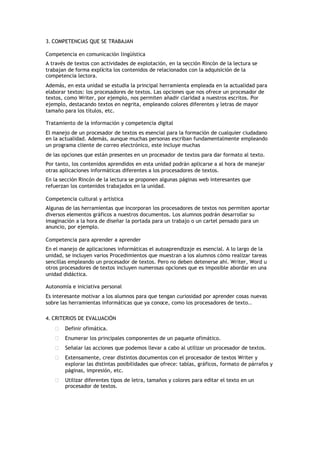 3. COMPETENCIAS QUE SE TRABAJAN
Competencia en comunicación lingüística
A través de textos con actividades de explotación, en la sección Rincón de la lectura se
trabajan de forma explícita los contenidos de relacionados con la adquisición de la
competencia lectora.
Además, en esta unidad se estudia la principal herramienta empleada en la actualidad para
elaborar textos: los procesadores de textos. Las opciones que nos ofrece un procesador de
textos, como Writer, por ejemplo, nos permiten añadir claridad a nuestros escritos. Por
ejemplo, destacando textos en negrita, empleando colores diferentes y letras de mayor
tamaño para los títulos, etc.
Tratamiento de la información y competencia digital
El manejo de un procesador de textos es esencial para la formación de cualquier ciudadano
en la actualidad. Además, aunque muchas personas escriban fundamentalmente empleando
un programa cliente de correo electrónico, este incluye muchas
de las opciones que están presentes en un procesador de textos para dar formato al texto.
Por tanto, los contenidos aprendidos en esta unidad podrán aplicarse a al hora de manejar
otras aplicaciones informáticas diferentes a los procesadores de textos.
En la sección Rincón de la lectura se proponen algunas páginas web interesantes que
refuerzan los contenidos trabajados en la unidad.
Competencia cultural y artística
Algunas de las herramientas que incorporan los procesadores de textos nos permiten aportar
diversos elementos gráficos a nuestros documentos. Los alumnos podrán desarrollar su
imaginación a la hora de diseñar la portada para un trabajo o un cartel pensado para un
anuncio, por ejemplo.
Competencia para aprender a aprender
En el manejo de aplicaciones informáticas el autoaprendizaje es esencial. A lo largo de la
unidad, se incluyen varios Procedimientos que muestran a los alumnos cómo realizar tareas
sencillas empleando un procesador de textos. Pero no deben detenerse ahí. Writer, Word u
otros procesadores de textos incluyen numerosas opciones que es imposible abordar en una
unidad didáctica.
Autonomía e iniciativa personal
Es interesante motivar a los alumnos para que tengan curiosidad por aprender cosas nuevas
sobre las herramientas informáticas que ya conoce, como los procesadores de texto..
4. CRITERIOS DE EVALUACIÓN
 Definir ofimática.
 Enumerar los principales componentes de un paquete ofimático.
 Señalar las acciones que podemos llevar a cabo al utilizar un procesador de textos.
 Extensamente, crear distintos documentos con el procesador de textos Writer y
explorar las distintas posibilidades que ofrece: tablas, gráficos, formato de párrafos y
páginas, impresión, etc.
 Utilizar diferentes tipos de letra, tamaños y colores para editar el texto en un
procesador de textos.
 