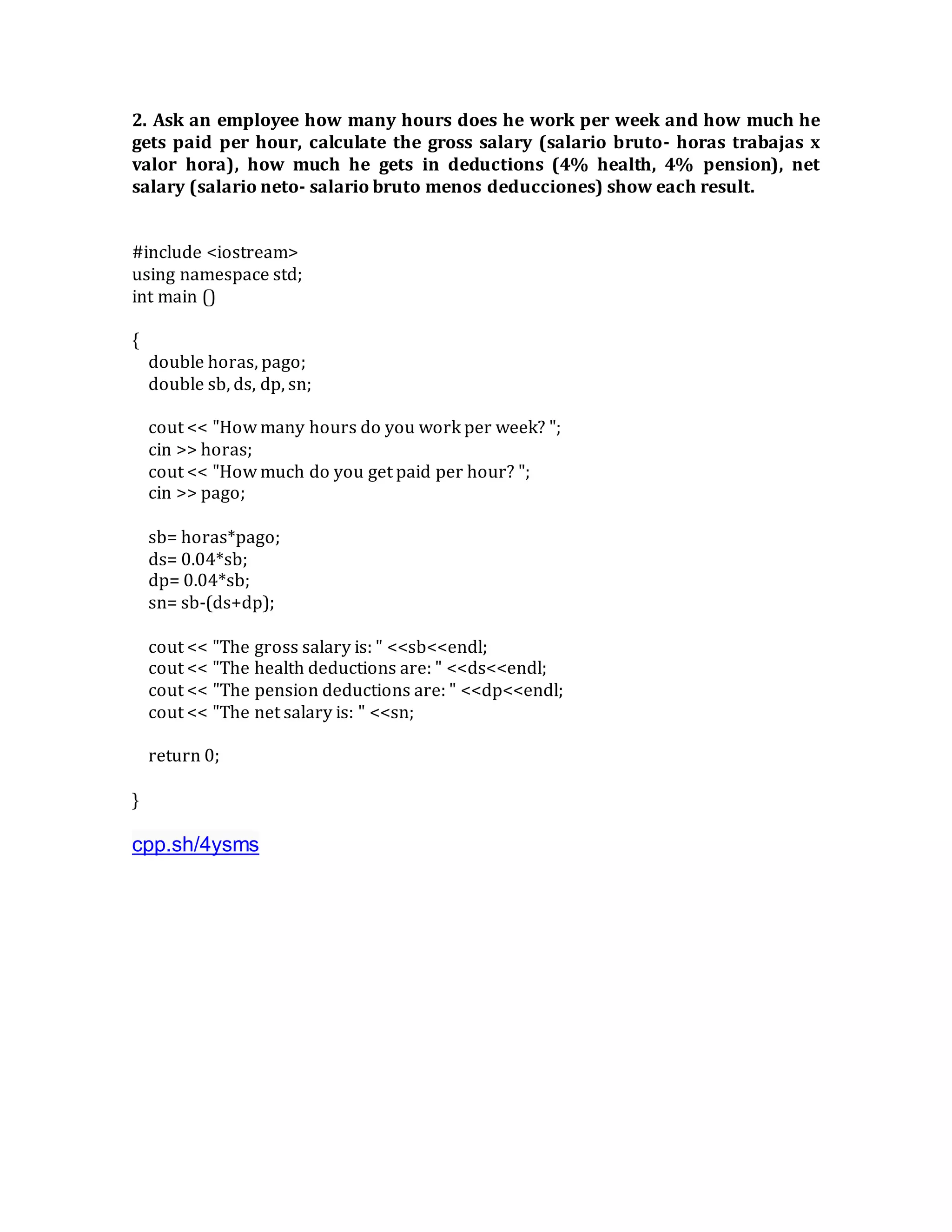 2. Ask an employee how many hours does he work per week and how much he
gets paid per hour, calculate the gross salary (salario bruto- horas trabajas x
valor hora), how much he gets in deductions (4% health, 4% pension), net
salary (salario neto- salario bruto menos deducciones) show each result.
#include <iostream>
using namespace std;
int main ()
{
double horas, pago;
double sb, ds, dp, sn;
cout << "How many hours do you work per week? ";
cin >> horas;
cout << "How much do you get paid per hour? ";
cin >> pago;
sb= horas*pago;
ds= 0.04*sb;
dp= 0.04*sb;
sn= sb-(ds+dp);
cout << "The gross salary is: " <<sb<<endl;
cout << "The health deductions are: " <<ds<<endl;
cout << "The pension deductions are: " <<dp<<endl;
cout << "The net salary is: " <<sn;
return 0;
}
cpp.sh/4ysms
 