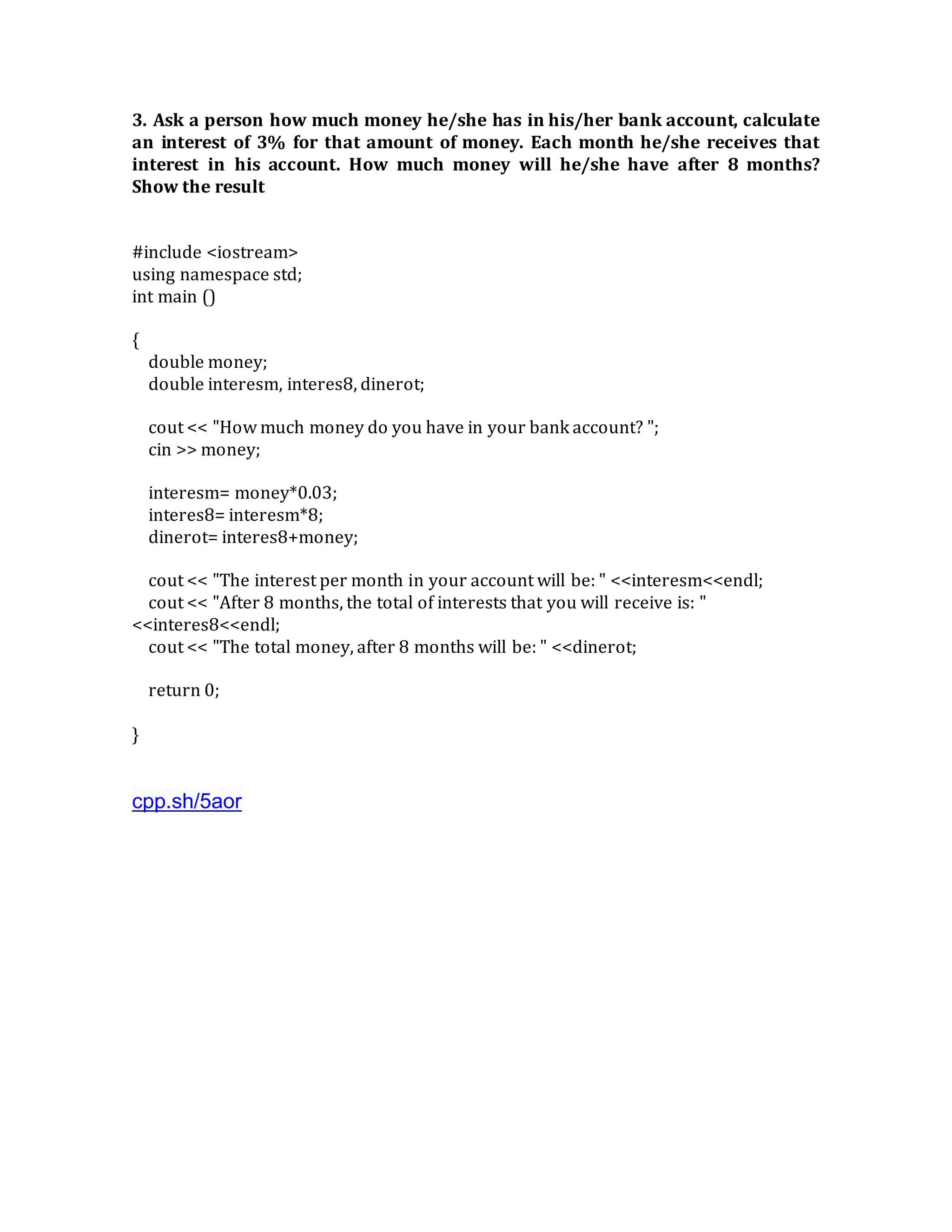 3. Ask a person how much money he/she has in his/her bank account, calculate
an interest of 3% for that amount of money. Each month he/she receives that
interest in his account. How much money will he/she have after 8 months?
Show the result
#include <iostream>
using namespace std;
int main ()
{
double money;
double interesm, interes8, dinerot;
cout << "How much money do you have in your bank account? ";
cin >> money;
interesm= money*0.03;
interes8= interesm*8;
dinerot= interes8+money;
cout << "The interest per month in your account will be: " <<interesm<<endl;
cout << "After 8 months, the total of interests that you will receive is: "
<<interes8<<endl;
cout << "The total money, after 8 months will be: " <<dinerot;
return 0;
}
cpp.sh/5aor
 