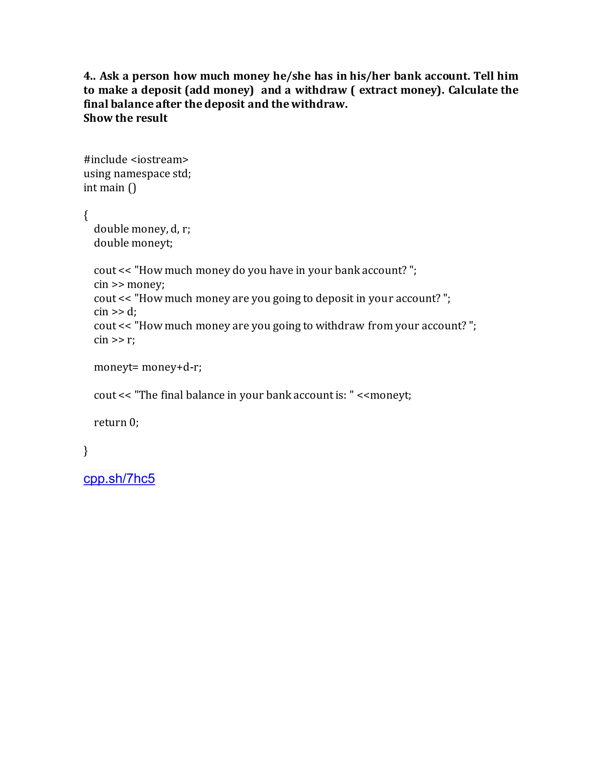 4.. Ask a person how much money he/she has in his/her bank account. Tell him
to make a deposit (add money) and a withdraw ( extract money). Calculate the
final balance after the deposit and the withdraw.
Show the result
#include <iostream>
using namespace std;
int main ()
{
double money, d, r;
double moneyt;
cout << "How much money do you have in your bank account? ";
cin >> money;
cout << "How much money are you going to deposit in your account? ";
cin >> d;
cout << "How much money are you going to withdraw from your account? ";
cin >> r;
moneyt= money+d-r;
cout << "The final balance in your bank account is: " <<moneyt;
return 0;
}
cpp.sh/7hc5
 