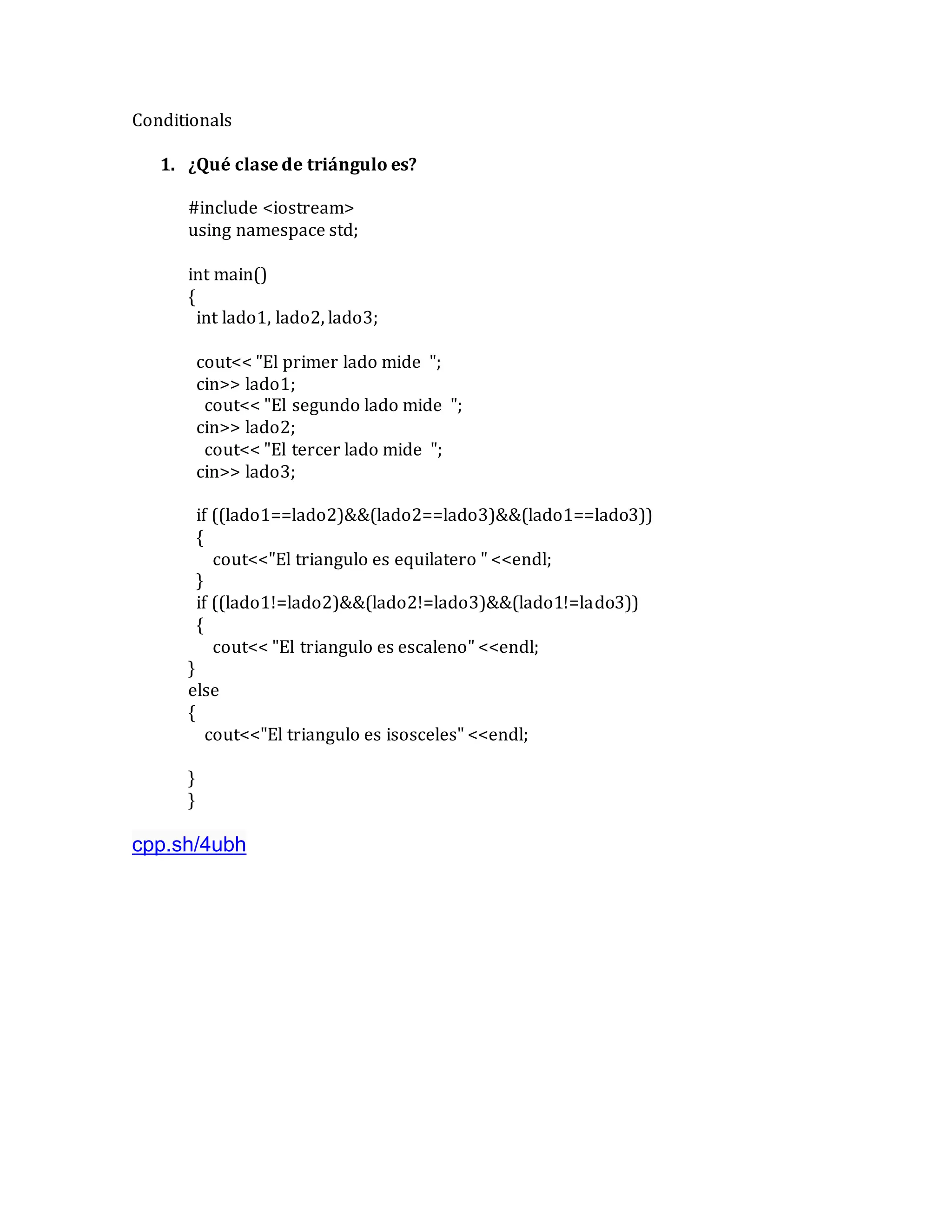 Conditionals
1. ¿Qué clase de triángulo es?
#include <iostream>
using namespace std;
int main()
{
int lado1, lado2, lado3;
cout<< "El primer lado mide ";
cin>> lado1;
cout<< "El segundo lado mide ";
cin>> lado2;
cout<< "El tercer lado mide ";
cin>> lado3;
if ((lado1==lado2)&&(lado2==lado3)&&(lado1==lado3))
{
cout<<"El triangulo es equilatero " <<endl;
}
if ((lado1!=lado2)&&(lado2!=lado3)&&(lado1!=lado3))
{
cout<< "El triangulo es escaleno" <<endl;
}
else
{
cout<<"El triangulo es isosceles" <<endl;
}
}
cpp.sh/4ubh
 
