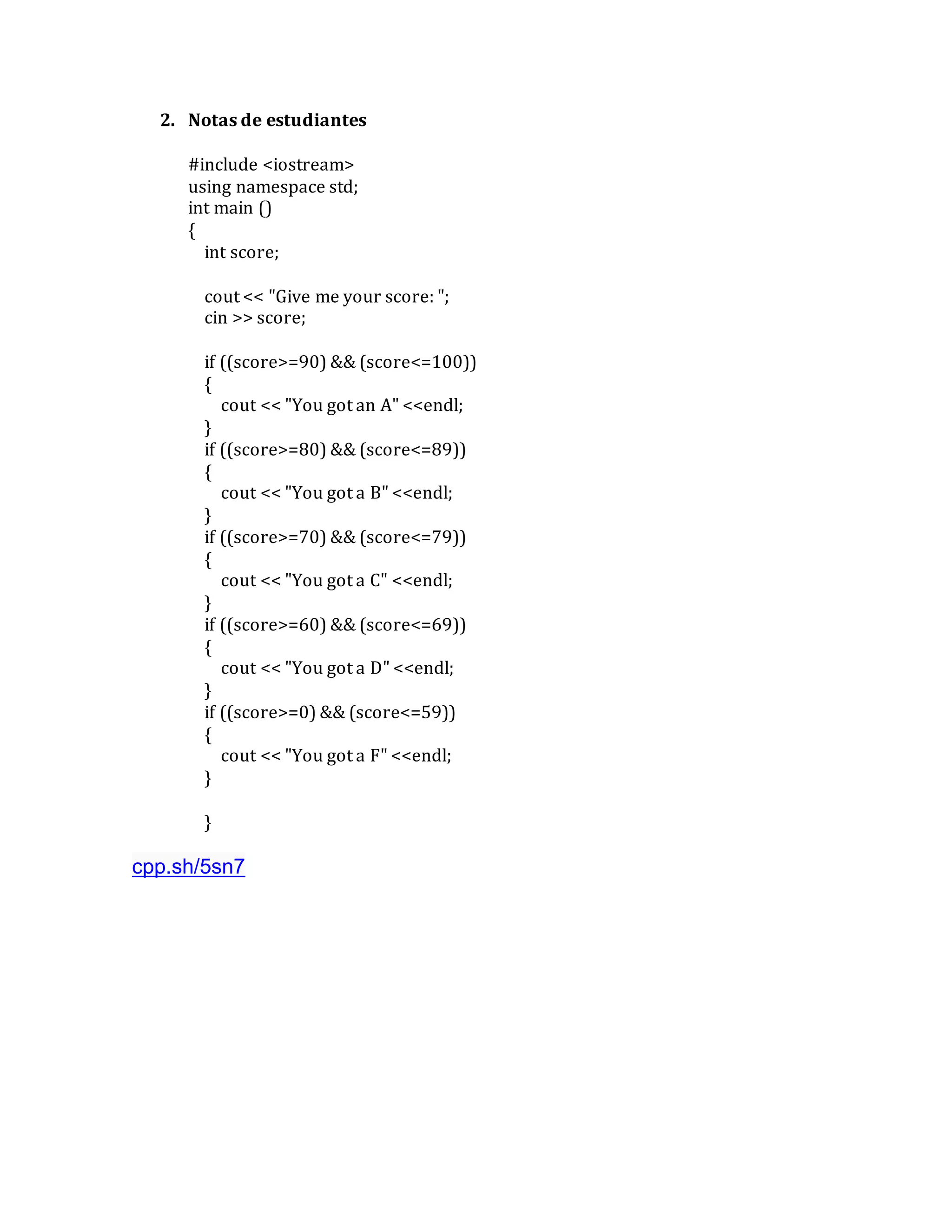 2. Notas de estudiantes
#include <iostream>
using namespace std;
int main ()
{
int score;
cout << "Give me your score: ";
cin >> score;
if ((score>=90) && (score<=100))
{
cout << "You got an A" <<endl;
}
if ((score>=80) && (score<=89))
{
cout << "You got a B" <<endl;
}
if ((score>=70) && (score<=79))
{
cout << "You got a C" <<endl;
}
if ((score>=60) && (score<=69))
{
cout << "You got a D" <<endl;
}
if ((score>=0) && (score<=59))
{
cout << "You got a F" <<endl;
}
}
cpp.sh/5sn7
 