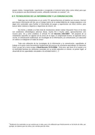 grupos mixtos, transportando, repartiendo o recogiendo el material tanto niños como niñas) para que
no se produzca una discriminación sexista, utilizando materiales no sexistas9
8.9.TECNOLOGÍAS DE LA INFORMACIÓN Y LA COMUNICACIÓN.
, etc.
Dado que nos encontramos en un centro TIC aprovecharemos al máximo sus recursos: internet
para buscar información útil (de cara al trabajo teórico de la unidad didáctica de Juegos populares o de
algún otro contenido), para facilitar el intercambio de juegos y experiencias con otros centros, para
buscar datos relativos a deportes o deportistas de interés, etc.
Así mismo, y debido a la falta total de instalaciones donde realizar Educación Física en los días
con condiciones climatológicas adversas (lluvia, mucho frío o mucho calor), aprovecharemos este
recurso para, tal y como establece el artículo 9.5 del Decreto 230/2007: “Sin perjuicio de su
tratamiento específico en algunas de las áreas de la etapa, la comprensión lectora, la expresión oral y
escrita, la comunicación audiovisual, las tecnologías de la información y la comunicación y la educación
en valores se trabajarán en todas las áreas.”
Toda esta utilización de las tecnologías de la información y la comunicación, supeditadas al
trabajo en la pista como herramienta fundamental del proceso de enseñanza-aprendizaje en Educación
Física, ya que tal y como recoge el Real Decreto 1513/2006: “Esta área, que tiene en el cuerpo y en
la motricidad humana los elementos esenciales de su acción educativa se orienta, en primer lugar, al
desarrollo de las capacidades vinculadas a la actividad motriz (…)”.
9
Realmente los materiales no son sexistas por sí solos, pero sí la utilización que históricamente se ha hecho de ellos, por
ejemplo, los balones para los niños y las cuerdas para las niñas.
 