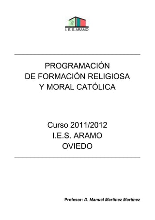 PROGRAMACIÓN
DE FORMACIÓN RELIGIOSA
Y MORAL CATÓLICA
Curso 2011/2012
I.E.S. ARAMO
OVIEDO
Profesor: D. Manuel Martínez Martínez
 