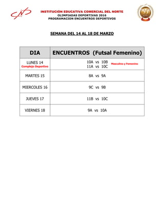 INSTITUCIÓN EDUCATIVA COMERCIAL DEL NORTE
OLIMPIADAS DEPORTIVAS 2016
PROGRAMACION ENCUENTROS DEPORTIVOS
SEMANA DEL 14 AL 18 DE MARZO
DIA ENCUENTROS (Futsal Femenino)
LUNES 14
Complejo Deportivo
10A vs 10B
11A vs 10C
MARTES 15 8A vs 9A
MIERCOLES 16 9C vs 9B
JUEVES 17 11B vs 10C
VIERNES 18 9A vs 10A
Masculino y Femenino
 
