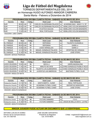 Liga de Fútbol del Magdalena
TORNEOS DEPARTAMENTALES DEL 2014
en Homenaje HUGO ALFONSO AMADOR CABRERA
Santa Marta - Febrero a Diciembre de 2014
Cancha Categ. Club Local Vs Club Visitante
SUR 08:00 A.M. 17 CARLOS VALDERRAMA PALACIO vs ACADEMIA MAG - MANY F.C."B"
SUR 09:30 A.M. 15 CARLOS VALDERRAMA PALACIO vs SEMILLERO CICLON BANANERO
SUR 11:00 A.M. 14 ATLÉTICO GALICIA vs SEMILLERO CICLON BANANERO
SUR 12:30 A.M. 17 REAL FORTALEZA vs SEMILLERO CICLON BANANERO
VEEDORA: LIBIS CAMPO
Cancha Categ. Club Local Vs Club Visitante
EL PARQUE 08:00 A.M. 16 DEPOINSA vs TALENTO CIUDADELA
EL PARQUE 09:20 A.M. 15 DEPOINSA vs GAIRA Jr
EL PARQUE 10:40 A.M. 17 LICEO VERSALLES vs GAIRA Jr
EL PARQUE 12:10 P.M. 15 MIGUEL GONZÁLEZ PALACIO vs SPORTING DE CIENAGA
EL PARQUE 01:30 P.M. 13 MIGUEL GONZÁLEZ PALACIO vs JOSÉ OTERO
VEEDOR: SERGIO PEDROZA
Cancha Categ. Club Local Vs Club Visitante
LICEO CELEDON 10:00 A.M. 19 BOCA Jr vs UNIÓN MAGDALENA
LICEO CELEDON 11:30 A.M. 13 MINUTO DE DIOS vs CHINO GONZÁLEZ-PUEBLO VIEJO
LICEO CELEDON 12:40 P.M. 15 TALENTO LOS ALMENDROS vs CHINO GONZÁLEZ-PUEBLO VIEJO
LICEO CELEDON 02:00 P.M. 19 JUVENTUD LAS AMERICAS vs BASTIDAS FUTBOL CLUB
VEEDOR: ANGELICA MAYA
Cancha Categ. Club Local vs Club Visitante
Polideportivo Pequeña 12:15 P.M. 14 SANTA MARTA - CUNDÍ vs REAL FORTALEZA
Polideportivo Pequeña 01:30 P.M. 13 ACADEMIA FUTBOL CUNDÍ vs DEPORTIVO MONTERO
Polideportivo Pequeña 02:40 P.M. 12 ACADEMIA FUTBOL CUNDÍ vs JOSÉ OTERO
VEEDOR: ADOLFO GONZÁLEZ
Cancha Categ. Club Local Vs Club Visitante
Polideportivo Grande 12:15 P.M. 14 FUTURO SAMARIO vs F.D.C.
Polideportivo Grande 01:30 P.M. 13 FUTURO SAMARIO vs JESÚS DE BELLA VISTA - LA PAZ
VEEDOR: ADOLFO GONZÁLEZ
PROGRAMACION DECIMA CUARTA FECHA - SABADO 24 DE MAYO DE 2014
Hora
PROGRAMACION DECIMA CUARTA FECHA - SABADO 24 DE MAYO DE 2014
Hora
PROGRAMACION DECIMA CUARTA FECHA - SABADO 24 DE MAYO DE 2014
Hora
PROGRAMACION DECIMA CUARTA FECHA - SABADO 24 DE MAYO DE 2014
Hora
PROGRAMACION DECIMA CUARTA FECHA - SABADO 24 DE MAYO DE 2014
Hora
NINGUN JUGADOR PUEDE ACTUAR SIN DOCUMENTO QUE LO IDENTIFIQUE.
ANTONIO LUIS SILVA GOMEZ
Director de los Campeonatos(e)
Cel. 315 7263109
JOSE SALEBE CERVANTES
Presidente de Magfutbol
Cel. 3157518876
E-Mail: magfutbol2010@hotmail.com
www.magfutbol.com.co
 