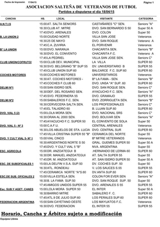 CATEGORIACANCHA HS. LOCAL VISITANTE
Partidos a disputarse el día 18/04/15
17/04/15Fecha de Impresión
ASOCIACION SALTEÑA DE VETERANOS DE FUTBOL
Página 1
Seniors "A"A.N.T.I.S 15:00AT. SALTA SENIORS CASTAÑARES "C" SEN.
Super 50 A16:30CLUB AT. MITRE DVO. SAN BERNARDO S 50
Super 5017:45DVO. ARENALES DVO. COLON
VeteranosB. LA UNION 2 15:00CIUDAD NORTE VILLA SAN JOSE
Veterano A16:3025 DE MAYO DVO. SAN ROQUE
Veteranos17:45C.A. ZUVIRIA EL PORVENIR
Seniors "B"B° LA UNION 15:00DVO. NARANJA CHACARITA SEN.
Veterano A16:30DVO. EL CONVENTO CHACARITA F.C.
Seniors C"17:45LA PEDRIEL VILLA SAN JOSE SEN.
SUPER 60CLUB UNION/COFRUTO/ 15:00CLUB DEV. MUNICIPAL LA VILLA
SUPER 5516:30SVO. BELGRANO "B" SUP 55 DV. UNIVERSITARIO B
SUPER 6017:45CLUB UNION SUP.60 BALCARCE F.C. SUP.60
VeteranosCOCHES MOTORES 15:00COCHES MOTORES UNIVERSITARIOS
Seniors "B"16:30AT. COCHES MOTORES - Bº LA FAMA - SEN.
SUPER 6017:45COCHES F.CLUB 60 DVO. UNSA *A* SUP. 60
Seniors C"DELMI Nº1 15:00SAN ISIDRO SEÑ. DVO. SAN ROQUE SEN.
Seniors "A"16:30DEF. DEL ROSARIO SEN. AYACUCHO F.C. SEN.
SUPER 5517:45SVO. PEDERNERA 55 DVO. GRAMAJO
Seniors "B"DELMI Nº2 15:00SABALEROS F.C. SEN. DVO. ZORRIGUETA SEN.
Seniors C"16:30CERVECERA SALTA SEN. LOS PROFESIONALES
SUPER 6017:45EL TALADRO 60 B. LUJAN SUP.60
Seniors C"DVO. VIAL 5 (2) 15:00LOLA MORA SEN. DVO. NACIONAL SRS
Seniors "A"16:30ORAN AL 2000 SEN. DVO. BOLIVAR SEN
Super 5017:45AYACUCHO F.C. SUPER 50 EL CONVENTO DE SOLA
VeteranosDVO. VIAL 5 - Nº 3 15:00C.A.F.U. CENTRAL ARENALES
SUPER 6016:30LOS ABUELOS DE STA. LUCIA DVO. CENTRAL SUR
Super 5517:45VILLA CRISTINA SUPER 55 "B" CERAMICA DEL NORTE
VeteranosDVO. Y CULT VIAL 5- Nº 1 15:00VIAL CINCO Bº MITRE VETERANOS
Super 50 A16:30ARGENTINOS NORTE S 50 GRAL. GUEMES SUPER 50
Super 5517:45DVO. Y CULT VIAL 5 "B" NVA. ARGENTINA
SUPER 60ESC. AGRICOLA 15:00DR. ANZOATEGUI B .HERNANDO DE LERMA 60
Super 5516:30DR. MANUEL ANZOATEGUI AT. SALTA SUPER 55
Super 50 A17:45DR. M. ANZOATEGUI AT. SAN ISIDRO SUPER 50
Super 50ESC. DE SUBOFICIALES 1 15:00LA DELFIN V.S.A. SUP.50 DV. COCHES SUP. 50
SUPER 5516:30ATL. RONDEAU V. LOS SAUCES S.55
SUPER 6017:45CERAMICA NORTE *A*S.60 DV.ANTA SUP.60
Seniors "A"ESC.DE SUB. OFICIALES 2 15:00VILLA ESTELA SEN. COLON FOR EVER SEN
Super 5016:30B. LA FAMA SUP.50 DVO. SAN ROQUE SUP. 50
SUPER 5517:45AMIGOS UNIDOS SUPER 55 DVO. ARENALES S 55
Super 50 AEsc. SUB.Y AGET. CANES 15:00LOLA MORA SUPER 50 EL INTER
SUPER 6016:30BARRIO MITRE SABALERO F. C.
SUPER 6017:45ATL.9 DE JULIO SUP.60 LOS PERALES SUP.60
VeteranosFEDERACION ARGENTINA 15:00SAN CAYETANO OESTE LOS MAYUATOS F.C.
SUPER 5516:30DVO. FEDERACION EL INTER 55
Equipos Libres
Horario, Cancha y Árbitro sujeto a modificación
 