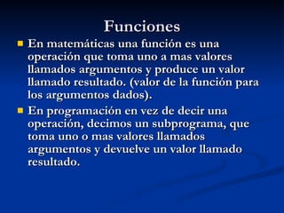 Funciones En matemáticas una función es una operación que toma uno a mas valores llamados argumentos y produce un valor llamado resultado. (valor de la función para los argumentos dados). En programación en vez de decir una operación, decimos un subprograma, que toma uno o mas valores llamados argumentos y devuelve un valor llamado resultado. 