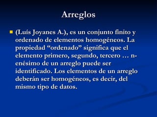 Arreglos (Luís Joyanes A.), es un conjunto finito y ordenado de elementos homogéneos. La propiedad “ordenado” significa que el elemento primero, segundo, tercero … n- enésimo de un arreglo puede ser identificado. Los elementos de un arreglo deberán ser homogéneos, es decir, del mismo tipo de datos. 