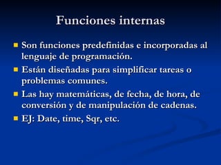 Funciones internas Son funciones predefinidas e incorporadas al lenguaje de programación. Están diseñadas para simplificar tareas o problemas comunes. Las hay matemáticas, de fecha, de hora, de conversión y de manipulación de cadenas. EJ: Date, time, Sqr, etc. 