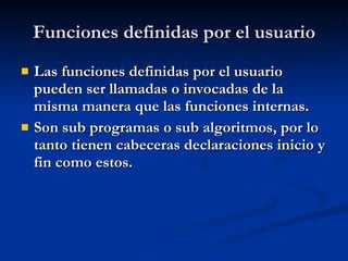 Funciones definidas por el usuario Las funciones definidas por el usuario pueden ser llamadas o invocadas de la misma manera que las funciones internas. Son sub programas o sub algoritmos, por lo tanto tienen cabeceras declaraciones inicio y fin como estos. 