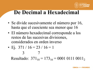 De Decimal a Hexadecimal
• Se divide sucesivamente el número por 16,
hasta que el cuociente sea menor que 16
• El número hexadecimal corresponde a los
restos de las sucesivas divisiones,
considerados en orden inverso
• Ej. 371 / 16 = 23 / 16 = 1
3 7
Resultado: 37110 = 17316 = 0001 0111 00112
 