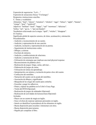 Expresión de sugerencias: “Let’s…”
Expresión de sensaciones físicas “I’m hungry”.
Respuesta a instrucciones sencillas.
C. Temas y vocabulario
Alimentos: “ham”, “cheese”, “tomatoes”, “chicken”, “eggs”, “lettuce”, “apple”, “banana”,
“orange”, “pear”, “sandwich”.
Adjetivos: “brilliant” “tired”, “happy”, “sad” “enormous”, “delicious”.
Verbos: “eat”, “go to...”, “put out (hands)”.
Vocabulario relacionado con la magia: “spell”, “witches”, “disappear”.
D. Fonética
Significado global de aspectos sonoros, de ritmo, acentuación y entonación.
Procedimientos
- Audición y reconocimiento de un cuento.
- Audición y representación de una canción.
- Audición, recitación y representación de un poema.
- Seguimiento de instrucciones orales.
- Dibujar y colorear.
- Escritura de números.
- Audición y establecimiento de relaciones.
- Audición y numeración de fotos.
- Utilización de estrategias que implican una total physical response
- Reconocimiento de palabras clave.
- Realización de juegos: bingo, cartas, adivinar…
- Elaboración de juegos de cartas.
- Utilización de rutinas de aprendizaje.
- Interpretación con mímica y recitación de partes clave del cuento.
- Confección del minilibro.
- Narración del cuento con la ayuda del minilibro.
- Asociación de dibujos y significados.
- Búsqueda de las orugas del cuento para contarlas.
- Escuchar y pegar los adhesivos.
- Pintar y repasar las palabras en la Colin’s Crazy Page.
- Visión del DVD (Opcional)
- Realización de juegos de ordenador (Opcional)
- Realización de actividades de lectoescritura (Opcional)
Actitudes
- Placer con un cuento de magia en inglés.
- Goce a la hora de expresar opiniones personales en inglés.
- Interés en identificar la procedencia de los alimentos en inglés.
- Buena disposición para escuchar e interactuar con otros.
- Buena disposición para turnarse.
- Orgullo por completar el libro.
 