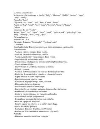 C. Temas y vocabulario
Vocabulario relacionado con la familia: “Baby”, “Mummy”, “Daddy”, “brother”, “sister”,
“baby”, “family”.
Animales: “bear”.
Objetos de casa: “chair”, “bed”, “bowl of soup”, “house”.
Adjetivos: “big”, “small”, “tiny”, “great”, “horrible”, “hungry”, “happy”.
Colores.
Estaciones del año: “winter”
Verbos: “look”, “see”, “count”, “listen”, “touch”, “go for a walk”, “go to sleep”, “run
away”, “wake up”, “wait”, “stay”, “play”.
Partes del cuerpo.
Números del 1 al 3.
Personajes de cuento: “Goldilocks”, “The three bears”.
D. Fonética
Significado global de aspectos sonoros, de ritmo, acentuación y entonación.
Procedimientos
- Audición y reconocimiento de un cuento.
- Audición y representación de una canción.
- Audición, recitación y representación de un poema.
- Seguimiento de instrucciones orales.
- Utilización de estrategias que implican una total physical response.
- Numeración de dibujos.
- Interpretación de Goldilocks mediante la mímica.
- Dibujar y colorear.
- Audición e identificación de los osos que duermen en invierno.
- Distinción de características verdaderas y falsas de los osos.
- Representación de teatro improvisado.
- Reconocimiento de palabras clave.
- Realización de juegos: bingo, cartas, adivinar…
- Elaboración de juegos de cartas.
- Utilización de rutinas de aprendizaje.
- Interpretación con mímica y recitación de partes clave del cuento.
- Elaboración de los elementos del cuento.
- Contar el cuento utilizando los elementos elaborados.
- Asociación de dibujos y significados.
- Búsqueda de las orugas del cuento para contarlas.
- Escuchar y pegar los adhesivos.
- Pintar y repasar las palabras en la Colin’s Crazy Page.
- Visión del DVD (Opcional)
- Realización de juegos de ordenador (Opcional)
- Realización de actividades de lectoescritura (Opcional)
Actitudes
- Placer con un cuento tradicional en inglés.
 