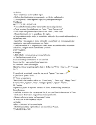 Actitudes
- Goce celebrando la Navidad en inglés
- Disfrute familiarizándose con personajes navideños tradicionales.
- Actitud positiva sobre la propia capacidad para aprender inglés.
Unit Easter
OJETIVOS DE LA UNIDAD
- Conocer la forma de celebrar Easter en los países anglosajones.
- Cantar una canción relacionada con Easter “Easter Bunny rock”.
- Realizar un trabajo manual relacionado con Easter (Easter card)
- Desarrollar interés por el aprendizaje del inglés.
- Comprender mensajes orales en situaciones habituales de comunicación en el aula y
responder a estos.
- Identificar y reproducir de forma inteligible y significativa la pronunciación del
vocabulario presentado relacionado con Easter.
- Apreciar el valor de la lengua inglesa como medio de comunicación, mostrando
curiosidad y respeto hacia sus hablantes y cultura.
CONTENIDOS
Conceptos
1. Habilidades comunicativas y usos de la lengua
A. Habilidades comunicativas
Escucha atenta y comprensiva de una canción.
Interpretación y representación de la canción.
B. Funciones y usos de la lengua
Identificación de los colores de los huevos de Pascua: “What colour is…?”, “This egg
is…”.

Expresión de la cantidad: contar los huevos de Pascua (“How many…?”
Expresión de gustos: “I like…”
C. Temas y vocabulario
Vocabulario relacionado con Pascua: “Easter bunny”, “Easter egg”, “Happy Easter”.
Colores: “red”, “yellow”, “blue”, “orange”, “purple”, “green”, “brown”.
D. Fonética
Significado global de aspectos sonoros, de ritmo, acentuación y entonación.
Procedimientos
- Audición, reproducción y representación de una canción relacionada con la Easter.
- Realización de diversos juegos relacionados con Easter.
- Buscar, colorear y contar los huevos de Pascua.
- Confección de una tarjeta de Pascua.
Actitudes
- Goce celebrando la Pascua en inglés
- Disfrute cantando y representando una canción de Pascua .
TEMPORALIZACIÓN
 
