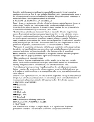 Los niños también van conociendo de forma gradual la evaluación formal y sumativa
mediante tests cortos al final de cada unidad y al final del curso. La autoevaluación anima a
los niños a repasar el progreso realizado en los aspectos del aprendizaje más importantes y
a evaluar la forma como responden durante las lecciones.
5. MEDIDAS DE ATENCIÓN A LA DIVERSIDAD
Bugs 1 tienen en cuenta que no todos los niños y las niñas aprender de la misma forma o al
mismo ritmo. También, que en algunos contextos quizá sea apropiado prolongar el
desarrollo de las primeras destrezas de lectoescritura de los niños. En este primer ciclo la
diferenciación en el aprendizaje es tratada de varias formas:
• Realización de actividades a distintos niveles. Los materiales del curso proporcionan
marcos de aprendizaje que tienen en cuenta la participación y el éxito a distintos niveles.
Por ejemplo, en algunas actividades, las respuestas de los niños pueden ir desde reaciones
no verbales a una frase completa pasando por una sola palabra o expresión. Del mismo
modo, cuando vuelven a contarse los cuentos, que es el paso final de cada unidad, todos los
niños pueden participar con éxito, a pesar de que el nivel de reacción pueda variar desde la
producción de palabras y expresiones clave a la narración de todo el cuento.
• Valoración de las distintas inteligencias múltiples y de los distintos estilos de aprendizaje.
La práctica y el input lingüístico que proporciona cada unidad se han concebido para tener
en cuenta las distintas inteligencias múltiples y los distintos estilos de aprendizaje
• Extra activitities. Al final de cada lección, se incluye una actividad adicional que puede
llevarse a cabo con grupos que van más rápido o que tienen más tiempo
• Ideas para juegos de cartas adicionales.
• Fast finishers. Hay dos actividades fotocopiables para los que acaben antes en cada
unidad. Estas actividades están concebidas para consolidad el aprendizaje de una forma
amena y para perfeccionar la concentración y las habilidades motoras finas.
• Actividades de lectura y escritura. En cada unidad hay dos actividades adicionales de
lectura y escritura. En la primera, los niños reconocen y leen el vocabulario clave en una
actividad de recortables en la que relacionan palabras y las pegan junto a dibujos u ordenan
cartas y juegan
con ellas. En la segunda actividad, los niños escriben las palabras clave y las relacionan con
dibujos. Las actividades de lectoescritura son opcionales y tienen como objeto reforzar el
reconocimiento y la escritura iniciales del vocabulario clave del Libro del alumno.
6. RECURSOS MATERIALES
�� Radiocasete
�� Cds
�� Posters
�� Flash cards
�� Pupil’s book
�� Busy book
�� Actividades de refuerzo y ampliación
PROGRAMACIÓN 2º PRIMARIA INGLÉS
1. OBJETIVOS
Con la enseñanza de la lengua extranjera (inglés) en el segundo curso de primaria
pretendemos contribuir a desarrollar en los alumnos las siguientes capacidades.
 