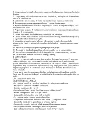 1. Comprender de forma global mensajes orales sencillos basados en situaciones habituales
de clase.
2. Comprender y utilizar algunas convenciones lingüísticas y no lingüísticas de situaciones
básicas de comunicación.
3. Comunicarse con los demás de forma oral en situaciones básicas de interacción.
4. Reproducir canciones y poesías con el ritmo y entonación adecuados.
5. Apreciar el valor comunicativo de la lengua inglesa a través de juegos o cualquier tarea
de comunicación lúdica.
6. Proporcionar un punto de partida motivador a los alumnos para que participen en tareas
colectivas de comunicación.
7. Utilizar recursos no lingüísticos para comunicarse con los demás.
8. Utilizar cuentos para desarrollar las destrezas comunicativas y para fomentar el placer y
la seguridad a la hora de aprender inglés.
9. Introducirse gradualmente en la lectura y la escritura en inglés, fomentando la
alfabetización visual, el reconocimiento del vocabulario clave y las primeras destrezas de
escritura.
10. Aplicar las estrategias de aprendizaje en parejas o en grupos.
11. Reconocer el significado de palabras y frases sencillas por su pronunciación.
12. Valorar los contenidos culturales de la lengua inglesa en un contexto muy cercano.
13. Desarrollar las destrezas iniciales de reading y writing.
2. CONTENIDOS
En Bugs 2 el contenido del programa tiene su origen directo en los cuentos. El programa
está concebido para tener en cuenta el desarrollo total del niño y refleja el desarrollo
gradual y sistemático de las destrezas comunicativas a lo largo del curso. El contenido del
programa de Bugs 2 consta de un equilibrio de léxico y lenguaje funcional, que combina la
ampliación progresiva de vocabulario con el desarrollo de destrezas discursivas de una
forma integrada.
A pesar que la atención se centra en el trabajo oral y la comprensión auditiva, también
forma parte del programa de Bugs 2 la iniciación a las destrezas de reading and writing en
inglés.
Unit 1 Lucy’s new pencil case
OBJETIVOS DE LA UNIDAD
- Ser capaz de identificar y nombrar los objetos del aula que tiene cada uno.
- Ser capaz de identificar y nombrar los insectos.
- Conocer los números del 1 al 10.
- Cantar la canción del cuento “Can I borrow your rubber, please?”.
- Recitar e interpretar la rima “I’ve got a pencil”.
- Comprender globalmente, a nivel oral, un cuento.
- Ser capaz de contar el cuento usando el minilibro.
- Comprender instrucciones básicas de clase (listen...) y responder a estas.
- Desarrollar interés por el aprendizaje de la lengua inglesa.
- Comprender mensajes orales de saludo y despedida y responder a estos.
- Utilizar procedimientos verbales para pedir cosas prestadas.
- Leer y obtener información específica de un cuento breve y sencillo.
 