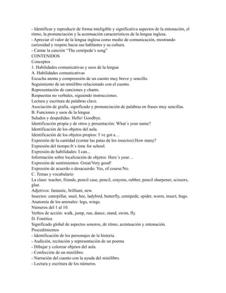 - Identificar y reproducir de forma inteligible y significativa aspectos de la entonación, el
ritmo, la pronunciación y la acentuación característicos de la lengua inglesa.
- Apreciar el valor de la lengua inglesa como medio de comunicación, mostrando
curiosidad y respeto hacia sus hablantes y su cultura.
- Cantar la canción “The centipede’s song”
CONTENIDOS
Conceptos
1. Habilidades comunicativas y usos de la lengua
A. Habilidades comunicativas
Escucha atenta y comprensión de un cuento muy breve y sencillo.
Seguimiento de un minilibro relacionado con el cuento.
Representación de canciones y chants.
Respuestas no verbales, siguiendo instrucciones.
Lectura y escritura de palabras clave.
Asociación de grafía, significado y pronunciación de palabras en frases muy sencillas.
B. Funciones y usos de la lengua
Saludos y despedidas: Hello/ Goodbye.
Identificación propia y de otros y presentación: What´s your name?
Identificación de los objetos del aula.
Identificación de los objetos propios: I´ve got a…
Expresión de la cantidad (contar las patas de los insectos):How many?
Expresión del tiempo:It´s time for school.
Expresión de habilidades: I can...
Información sobre localización de objetos: Here´s your…
Expresión de sentimientos: Great/Very good!
Expresión de acuerdo o desacuerdo: Yes, of course/No.
C. Temas y vocabulario
La clase: teacher, friends, pencil case, pencil, crayons, rubber, pencil sharpener, scissors,
glue.
Adjetivos: fantastic, brilliant, new.
Insectos: caterpillar, snail, bee, ladybird, butterfly, centipede, spider, worm, insect, bugs.
Anatomía de los animales: legs, wings.
Números del 1 al 10.
Verbos de acción: walk, jump, run, dance, stand, swim, fly.
D. Fonética
Significado global de aspectos sonoros, de ritmo, acentuación y entonación.
Procedimientos
- Identificación de los personajes de la historia.
- Audición, recitación y representación de un poema
- Dibujar y colorear objetos del aula.
- Confección de un minilibro.
- Narración del cuento con la ayuda del minilibro.
- Lectura y escritura de los números.
 