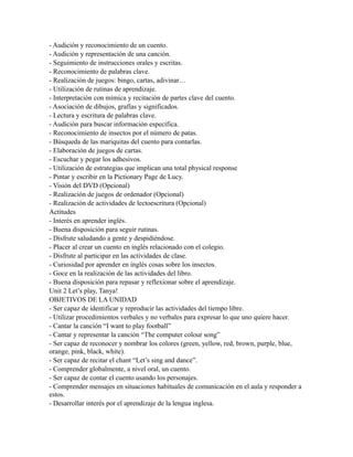 - Audición y reconocimiento de un cuento.
- Audición y representación de una canción.
- Seguimiento de instrucciones orales y escritas.
- Reconocimiento de palabras clave.
- Realización de juegos: bingo, cartas, adivinar…
- Utilización de rutinas de aprendizaje.
- Interpretación con mímica y recitación de partes clave del cuento.
- Asociación de dibujos, grafías y significados.
- Lectura y escritura de palabras clave.
- Audición para buscar información específica.
- Reconocimiento de insectos por el número de patas.
- Búsqueda de las mariquitas del cuento para contarlas.
- Elaboración de juegos de cartas.
- Escuchar y pegar los adhesivos.
- Utilización de estrategias que implican una total physical response
- Pintar y escribir en la Pictionary Page de Lucy.
- Visión del DVD (Opcional)
- Realización de juegos de ordenador (Opcional)
- Realización de actividades de lectoescritura (Opcional)
Actitudes
- Interés en aprender inglés.
- Buena disposición para seguir rutinas.
- Disfrute saludando a gente y despidiéndose.
- Placer al crear un cuento en inglés relacionado con el colegio.
- Disfrute al participar en las actividades de clase.
- Curiosidad por aprender en inglés cosas sobre los insectos.
- Goce en la realización de las actividades del libro.
- Buena disposición para repasar y reflexionar sobre el aprendizaje.
Unit 2 Let’s play, Tanya!
OBJETIVOS DE LA UNIDAD
- Ser capaz de identificar y reproducir las actividades del tiempo libre.
- Utilizar procedimientos verbales y no verbales para expresar lo que uno quiere hacer.
- Cantar la canción “I want to play football”
- Cantar y representar la canción “The computer colour song”
- Ser capaz de reconocer y nombrar los colores (green, yellow, red, brown, purple, blue,
orange, pink, black, white).
- Ser capaz de recitar el chant “Let’s sing and dance”.
- Comprender globalmente, a nivel oral, un cuento.
- Ser capaz de contar el cuento usando los personajes.
- Comprender mensajes en situaciones habituales de comunicación en el aula y responder a
estos.
- Desarrollar interés por el aprendizaje de la lengua inglesa.
 