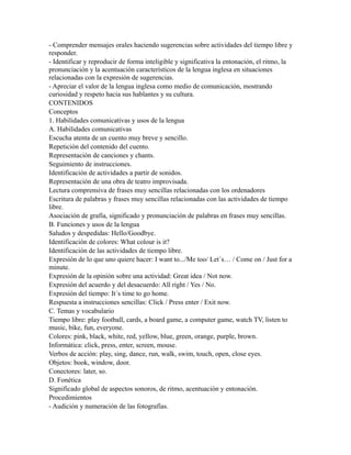- Comprender mensajes orales haciendo sugerencias sobre actividades del tiempo libre y
responder.
- Identificar y reproducir de forma inteligible y significativa la entonación, el ritmo, la
pronunciación y la acentuación característicos de la lengua inglesa en situaciones
relacionadas con la expresión de sugerencias.
- Apreciar el valor de la lengua inglesa como medio de comunicación, mostrando
curiosidad y respeto hacia sus hablantes y su cultura.
CONTENIDOS
Conceptos
1. Habilidades comunicativas y usos de la lengua
A. Habilidades comunicativas
Escucha atenta de un cuento muy breve y sencillo.
Repetición del contenido del cuento.
Representación de canciones y chants.
Seguimiento de instrucciones.
Identificación de actividades a partir de sonidos.
Representación de una obra de teatro improvisada.
Lectura comprensiva de frases muy sencillas relacionadas con los ordenadores
Escritura de palabras y frases muy sencillas relacionadas con las actividades de tiempo
libre.
Asociación de grafía, significado y pronunciación de palabras en frases muy sencillas.
B. Funciones y usos de la lengua
Saludos y despedidas: Hello/Goodbye.
Identificación de colores: What colour is it?
Identificación de las actividades de tiempo libre.
Expresión de lo que uno quiere hacer: I want to.../Me too/ Let´s… / Come on / Just for a
minute.
Expresión de la opinión sobre una actividad: Great idea / Not now.
Expresión del acuerdo y del desacuerdo: All right / Yes / No.
Expresión del tiempo: It´s time to go home.
Respuesta a instrucciones sencillas: Click / Press enter / Exit now.
C. Temas y vocabulario
Tiempo libre: play football, cards, a board game, a computer game, watch TV, listen to
music, bike, fun, everyone.
Colores: pink, black, white, red, yellow, blue, green, orange, purple, brown.
Informática: click, press, enter, screen, mouse.
Verbos de acción: play, sing, dance, run, walk, swim, touch, open, close eyes.
Objetos: book, window, door.
Conectores: later, so.
D. Fonética
Significado global de aspectos sonoros, de ritmo, acentuación y entonación.
Procedimientos
- Audición y numeración de las fotografías.
 