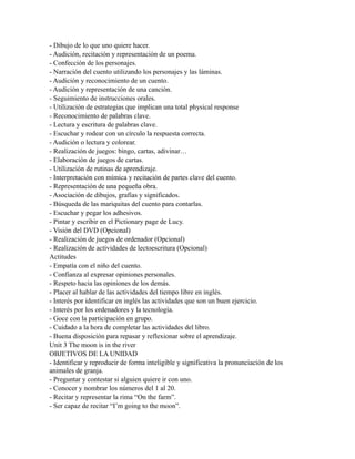 - Dibujo de lo que uno quiere hacer.
- Audición, recitación y representación de un poema.
- Confección de los personajes.
- Narración del cuento utilizando los personajes y las láminas.
- Audición y reconocimiento de un cuento.
- Audición y representación de una canción.
- Seguimiento de instrucciones orales.
- Utilización de estrategias que implican una total physical response
- Reconocimiento de palabras clave.
- Lectura y escritura de palabras clave.
- Escuchar y rodear con un círculo la respuesta correcta.
- Audición o lectura y colorear.
- Realización de juegos: bingo, cartas, adivinar…
- Elaboración de juegos de cartas.
- Utilización de rutinas de aprendizaje.
- Interpretación con mímica y recitación de partes clave del cuento.
- Representación de una pequeña obra.
- Asociación de dibujos, grafías y significados.
- Búsqueda de las mariquitas del cuento para contarlas.
- Escuchar y pegar los adhesivos.
- Pintar y escribir en el Pictionary page de Lucy.
- Visión del DVD (Opcional)
- Realización de juegos de ordenador (Opcional)
- Realización de actividades de lectoescritura (Opcional)
Actitudes
- Empatía con el niño del cuento.
- Confianza al expresar opiniones personales.
- Respeto hacia las opiniones de los demás.
- Placer al hablar de las actividades del tiempo libre en inglés.
- Interés por identificar en inglés las actividades que son un buen ejercicio.
- Interés por los ordenadores y la tecnología.
- Goce con la participación en grupo.
- Cuidado a la hora de completar las actividades del libro.
- Buena disposición para repasar y reflexionar sobre el aprendizaje.
Unit 3 The moon is in the river
OBJETIVOS DE LA UNIDAD
- Identificar y reproducir de forma inteligible y significativa la pronunciación de los
animales de granja.
- Preguntar y contestar si alguien quiere ir con uno.
- Conocer y nombrar los números del 1 al 20.
- Recitar y representar la rima “On the farm”.
- Ser capaz de recitar “I’m going to the moon”.
 