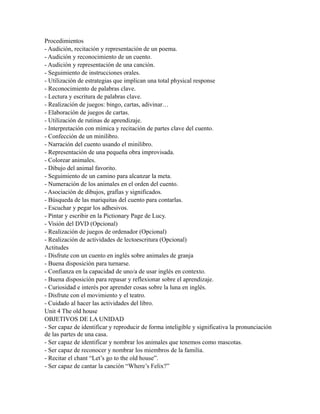 Procedimientos
- Audición, recitación y representación de un poema.
- Audición y reconocimiento de un cuento.
- Audición y representación de una canción.
- Seguimiento de instrucciones orales.
- Utilización de estrategias que implican una total physical response
- Reconocimiento de palabras clave.
- Lectura y escritura de palabras clave.
- Realización de juegos: bingo, cartas, adivinar…
- Elaboración de juegos de cartas.
- Utilización de rutinas de aprendizaje.
- Interpretación con mímica y recitación de partes clave del cuento.
- Confección de un minilibro.
- Narración del cuento usando el minilibro.
- Representación de una pequeña obra improvisada.
- Colorear animales.
- Dibujo del animal favorito.
- Seguimiento de un camino para alcanzar la meta.
- Numeración de los animales en el orden del cuento.
- Asociación de dibujos, grafías y significados.
- Búsqueda de las mariquitas del cuento para contarlas.
- Escuchar y pegar los adhesivos.
- Pintar y escribir en la Pictionary Page de Lucy.
- Visión del DVD (Opcional)
- Realización de juegos de ordenador (Opcional)
- Realización de actividades de lectoescritura (Opcional)
Actitudes
- Disfrute con un cuento en inglés sobre animales de granja
- Buena disposición para turnarse.
- Confianza en la capacidad de uno/a de usar inglés en contexto.
- Buena disposición para repasar y reflexionar sobre el aprendizaje.
- Curiosidad e interés por aprender cosas sobre la luna en inglés.
- Disfrute con el movimiento y el teatro.
- Cuidado al hacer las actividades del libro.
Unit 4 The old house
OBJETIVOS DE LA UNIDAD
- Ser capaz de identificar y reproducir de forma inteligible y significativa la pronunciación
de las partes de una casa.
- Ser capaz de identificar y nombrar los animales que tenemos como mascotas.
- Ser capaz de reconocer y nombrar los miembros de la familia.
- Recitar el chant “Let’s go to the old house”.
- Ser capaz de cantar la canción “Where’s Felix?”
 