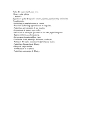 Partes del cuerpo: teeth, ears, eyes.
Clima: windy, raining.
D. Fonética
Significado global de aspectos sonoros, de ritmo, acentuación y entonación.
Procedimientos
- Audición y reconocimiento de un cuento.
- Audición, recitación y representación de un poema.
- Audición y representación de una canción.
- Seguimiento de instrucciones orales.
- Utilización de estrategias que implican una total physical response
- Reconocimiento de palabras clave.
- Lectura y escritura de palabras clave.
- Confección de los personajes del cuento y de la casa.
- Narración del cuento utilizando los personajes y la casa.
- Audición y elaboración de dibujos.
- Dibujo de los personajes.
- Identificación de la familia.
- Audición y numeración de dibujos.
 
