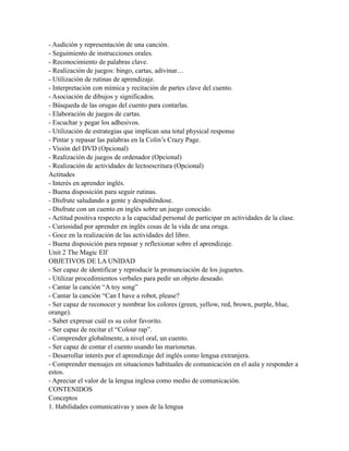 - Audición y representación de una canción.
- Seguimiento de instrucciones orales.
- Reconocimiento de palabras clave.
- Realización de juegos: bingo, cartas, adivinar…
- Utilización de rutinas de aprendizaje.
- Interpretación con mímica y recitación de partes clave del cuento.
- Asociación de dibujos y significados.
- Búsqueda de las orugas del cuento para contarlas.
- Elaboración de juegos de cartas.
- Escuchar y pegar los adhesivos.
- Utilización de estrategias que implican una total physical response
- Pintar y repasar las palabras en la Colin’s Crazy Page.
- Visión del DVD (Opcional)
- Realización de juegos de ordenador (Opcional)
- Realización de actividades de lectoescritura (Opcional)
Actitudes
- Interés en aprender inglés.
- Buena disposición para seguir rutinas.
- Disfrute saludando a gente y despidiéndose.
- Disfrute con un cuento en inglés sobre un juego conocido.
- Actitud positiva respecto a la capacidad personal de participar en actividades de la clase.
- Curiosidad por aprender en inglés cosas de la vida de una oruga.
- Goce en la realización de las actividades del libro.
- Buena disposición para repasar y reflexionar sobre el aprendizaje.
Unit 2 The Magic Elf
OBJETIVOS DE LA UNIDAD
- Ser capaz de identificar y reproducir la pronunciación de los juguetes.
- Utilizar procedimientos verbales para pedir un objeto deseado.
- Cantar la canción “A toy song”
- Cantar la canción “Can I have a robot, please?
- Ser capaz de reconocer y nombrar los colores (green, yellow, red, brown, purple, blue,
orange).
- Saber expresar cuál es su color favorito.
- Ser capaz de recitar el “Colour rap”.
- Comprender globalmente, a nivel oral, un cuento.
- Ser capaz de contar el cuento usando las marionetas.
- Desarrollar interés por el aprendizaje del inglés como lengua extranjera.
- Comprender mensajes en situaciones habituales de comunicación en el aula y responder a
estos.
- Apreciar el valor de la lengua inglesa como medio de comunicación.
CONTENIDOS
Conceptos
1. Habilidades comunicativas y usos de la lengua
 