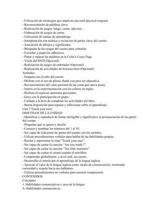 - Utilización de estrategias que implican una total physical response
- Reconocimiento de palabras clave.
- Realización de juegos: bingo, cartas, adivinar…
- Elaboración de juegos de cartas.
- Utilización de rutinas de aprendizaje.
- Interpretación con mímica y recitación de partes clave del cuento.
- Asociación de dibujos y significados.
- Búsqueda de las orugas del cuento para contarlas.
- Escuchar y pegar los adhesivos.
- Pintar y repasar las palabras en la Colin’s Crazy Page.
- Visión del DVD (Opcional)
- Realización de juegos de ordenador (Opcional)
- Realización de actividades de lectoescritura (Opcional)
Actitudes
- Empatía con el niño del cuento.
- Disfrute con el uso de please, thank you para ser educado/a.
- Reconocimiento del valor personal de las cosas que uno/a posee.
- Interés en la experimentación con los colores en inglés.
- Disfrute al expresar opiniones personales.
- Goce con la participación en grupo.
- Cuidado a la hora de completar las actividades del libro.
- Buena disposición para repasar y reflexionar sobre el aprendizaje.
Unit 3 Touch your toes!
OBJETIVOS DE LA UNIDAD
- Identificar y reproducir de forma inteligible y significativa la pronunciación de las partes
del cuerpo.
- Preguntar qué se quiere y decirlo.
- Conocer y nombrar los números del 1 al 10.
- Ser capaz de relacionar las partes del cuerpo con los sentidos.
- Utilizar procedimientos verbales para hablar de las habilidades propias.
- Recitar y representar la rima “Touch your ears”.
- Ser capaz de cantar la canción “Are you ready?”.
- Ser capaz de cantar la canción “Ten little monsters”.
- Ser capaz de contar el cuento usando el minilibro.
- Comprender globalmente, a nivel oral, un cuento.
- Desarrollar el interés por el aprendizaje de la lengua inglesa.
- Apreciar el valor de la lengua inglesa como medio de comunicación, mostrando
curiosidad y respeto hacia sus hablantes.
- Utilizar procedimientos no verbales para mostrar comprensión.
CONTENIDOS
Conceptos
1. Habilidades comunicativas y usos de la lengua
A. Habilidades comunicativas
 