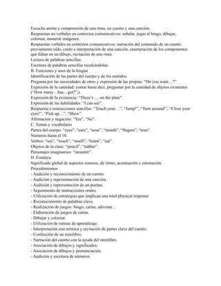 Escucha atenta y comprensión de una rima, un cuento y una canción.
Respuestas no verbales en contextos comunicativos: señalar, jugar al bingo, dibujar,
colorear, numerar imágenes.
Respuestas verbales en contextos comunicativos: narración del contenido de un cuento
previamente oído, canto e interpretación de una canción, enumeración de los componentes
que faltan en un dibujo, recitación de una rima.
Lectura de palabras sencillas.
Escritura de palabras sencillas recalcándolas.
B. Funciones y usos de la lengua
Identificación de las partes del cuerpo y de los sentidos.
Pregunta por las necesidades de otros y expresión de las propias: “Do you want…?”
Expresión de la cantidad: contar hasta diez, preguntar por la cantidad de objetos existentes
(“How many…has…got?”;).
Expresión de la existencia: “There’s … on the plate”.
Expresión de las habilidades: “I can see”.
Respuesta a instrucciones sencillas: “Touch your…”, “Jump!”, “Turn around!”, “Close your
eyes!”, “Pick up…”, “Show”.
Afirmación y negación: “Yes”, “No”.
C. Temas y vocabulario
Partes del cuerpo: “eyes”, “ears”, “nose”, “mouth”, “fingers”, “toes”.
Números hasta el 10.
Verbos: “see”, “touch”, “smell”, “listen”, “eat”.
Objetos de la clase: “pencil”, “rubber”.
Personajes imaginarios: “monster”.
D. Fonética
Significado global de aspectos sonoros, de ritmo, acentuación y entonación.
Procedimientos
- Audición y reconocimiento de un cuento.
- Audición y representación de una canción.
- Audición y representación de un poema.
- Seguimiento de instrucciones orales.
- Utilización de estrategias que implican una total physical response
- Reconocimiento de palabras clave.
- Realización de juegos: bingo, cartas, adivinar…
- Elaboración de juegos de cartas.
- Dibujar y colorear.
- Utilización de rutinas de aprendizaje.
- Interpretación con mímica y recitación de partes clave del cuento.
- Confección de un minilibro.
- Narración del cuento con la ayuda del minilibro.
- Asociación de dibujos y significados.
- Asociación de dibujos y pronunciación.
- Audición y escritura de números.
 