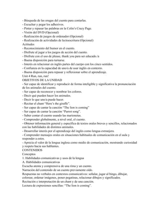 - Búsqueda de las orugas del cuento para contarlas.
- Escuchar y pegar los adhesivos.
- Pintar y repasar las palabras en la Colin’s Crazy Page.
- Visión del DVD (Opcional)
- Realización de juegos de ordenador (Opcional)
- Realización de actividades de lectoescritura (Opcional)
Actitudes
- Reconocimiento del humor en el cuento.
- Disfrute al jugar a los juegos de acción del cuento.
- Disfrute con el uso de please, thank you para ser educado./a
- Buena disposición para turnarse.
- Interés en relacionar en inglés partes del cuerpo con los cinco sentidos.
- Confianza en la capacidad de uno/a de usar inglés en contexto.
- Buena disposición para repasar y reflexionar sobre el aprendizaje.
Unit 4 Run, run, run!
OBJETIVOS DE LA UNIDAD
- Ser capaz de identificar y reproducir de forma inteligible y significativa la pronunciación
de los animales del cuento.
- Ser capaz de reconocer y nombrar los colores.
- Decir qué pueden hacer los animales.
- Decir lo que uno/a puede hacer.
- Recitar el chant “Here’s the giraffe”.
- Ser capaz de cantar la canción “The lion is coming”
- Ser capaz de cantar la canción “Parrot song”.
- Saber contar el cuento usando las marionetas.
- Comprender globalmente, a nivel oral, el cuento.
- Obtener información general y específica de textos orales breves y sencillos, relacionados
con las habilidades de distintos animales.
- Desarrollar interés por el aprendizaje del inglés como lengua extranjera.
- Comprender mensajes orales en situaciones habituales de comunicación en el aula y
responder a estos.
- Aprecia el valor de la lengua inglesa como medio de comunicación, mostrando curiosidad
y respeto hacia sus hablantes.
CONTENIDOS
Conceptos
1. Habilidades comunicativas y usos de la lengua
A. Habilidades comunicativas
Escucha atenta y comprensiva de una rima y un cuento.
Narración del contenido de un cuento previamente oído.
Respuestas no verbales en contextos comunicativos: señalar, jugar al bingo, dibujar,
colorear, ordenar imágenes, poner pegatinas, relacionar dibujos y significados.
Recitación e interpretación de un chant y de una canción.
Lectura de expresiones sencillas: “The lion is coming”.
 