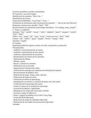 Escritura de palabras sencillas recalcándolas.
B. Funciones y usos de la lengua
Identificación de animales: “Here’s the…”
Identificación de colores.
Expresión de habilidades: “I can’t hear”, “I can…”
Facilitación de información sobre localización de animales: “…flies to the top of the tree”.
Respuesta a instrucciones sencillas: “Stop”, “Tell”.
Reconocimiento de características del tiempo atmosférico: “Is it raining, sunny, cloudy?”.
C. Temas y vocabulario
Animales: “lion”, “giraffe”, “mouse”, “zebra”, “elephant”, “parrot”, “penguin”, “ostrich”,
“kiwi”, “duck”.
Verbos: “run”, “jump”, “fly”, “sing”, “swim”, “touch your toes”, “hear”, “help”.
Colores: “red”, “yellow”, “green”, “purple”, “brown”, “orange”, “blue”.
Adverbio: “maybe”.
D. Fonética
Significado global de aspectos sonoros, de ritmo, acentuación y entonación.
Procedimientos
- Audición y reconocimiento de un cuento.
- Audición y representación de una canción.
- Audición y representación de un poema.
- Interpretación con mímica de los animales.
- Numeración de dibujos.
- Dibujar y pintar.
- Buscar y colorear los animales.
- Señalización de un recorrido.
- Seguimiento de instrucciones orales.
- Utilización de estrategias que implican una total physical response
- Reconocimiento de palabras clave.
- Realización de juegos: bingo, cartas, adivinar…
- Elaboración de juegos de cartas.
- Utilización de rutinas de aprendizaje.
- Interpretación con mímica y recitación de partes clave del cuento.
- Confección de los personajes del cuento.
- Contar el cuento con la ayuda de los personajes.
- Asociación de dibujos y significados.
- Búsqueda de las orugas del cuento para contarlas.
- Escuchar y pegar los adhesivos.
- Pintar y repasar las palabras en la Colin’s Crazy Page.
- Visión del DVD (Opcional)
- Realización de juegos de ordenador (Opcional)
- Realización de actividades de lectoescritura (Opcional)
Actitudes
 