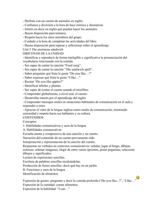 - Disfrute con un cuento de animales en inglés.
- Confianza y diversión a la hora de hace mímica y dramatizar.
- Interés en decir en inglés qué pueden hacer los animales.
- Buena disposición para turnarse.
- Respeto hacia los otros miembros del grupo.
- Cuidado a la hora de completar las actividades del libro.
- Buena disposición para repasar y reflexionar sobre el aprendizaje.
Unit 5 The enormous sándwich
OBJETIVOS DE LA UNIDAD
- Identificar y reproducir de forma inteligible y significativa la pronunciación del
vocabulario relacionado con la comida.
- Ser capaz de cantar la canción “Food song”.
- Ser capaz de cantar la canción “The sandwich spell”.
- Saber preguntar qué fruta le gusta “Do you like…?”
- Saber expresar qué fruta le gusta “I like…”
- Recitar “Do you like apples?”
- Identificar árboles y plantas.
- Ser capaz de contar el cuento usando el minilibro.
- Comprender globalmente, a nivel oral, el cuento.
- Desarrollar interés por el aprendizaje del inglés.
- Comprender mensajes orales en situaciones habituales de comunicación en el aula y
responder a estos.
- Apreciar el valor de la lengua inglesa como medio de comunicación, mostrando
curiosidad y respeto hacia sus hablantes y su cultura.
CONTENIDOS
Conceptos
1. Habilidades comunicativas y usos de la lengua
A. Habilidades comunicativas
Escucha atenta y comprensiva de una canción y un cuento.
Narración del contenido de un cuento previamente oído.
Interpretación y representación de la canción del cuento.
Respuestas no verbales en contextos comunicativos: señalar, jugar al bingo, dibujar,
colorear, ordenar imágenes, elegir de entre varias opciones, poner pegatinas, relacionar
dibujos y significados.
Lectura de expresiones sencillas.
Escritura de palabras sencillas recalcándolas.
Producción de frases sencillas: decir qué hay en un jardín.
B. Funciones y usos de la lengua
Identificación de alimentos.

Expresión de gustos: preguntar y decir la comida preferida (“Do you like...?”, “I like…”
Expresión de la cantidad: contar alimentos.
Expresión de la habilidad: “I can…”
 