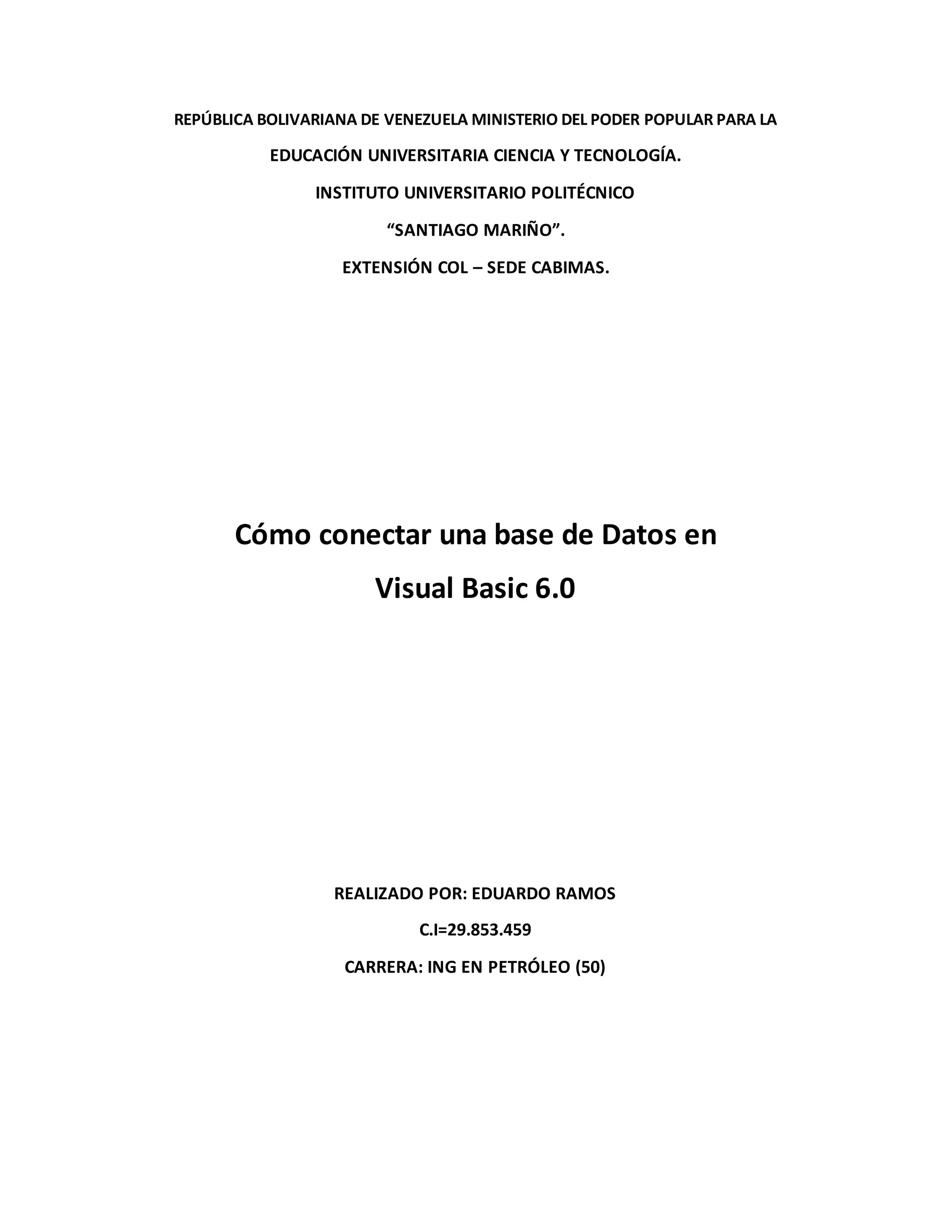 REPÚBLICA BOLIVARIANA DE VENEZUELA MINISTERIO DEL PODER POPULAR PARA LA
EDUCACIÓN UNIVERSITARIA CIENCIA Y TECNOLOGÍA.
INSTITUTO UNIVERSITARIO POLITÉCNICO
“SANTIAGO MARIÑO”.
EXTENSIÓN COL – SEDE CABIMAS.
Cómo conectar una base de Datos en
Visual Basic 6.0
REALIZADO POR: EDUARDO RAMOS
C.I=29.853.459
CARRERA: ING EN PETRÓLEO (50)
 