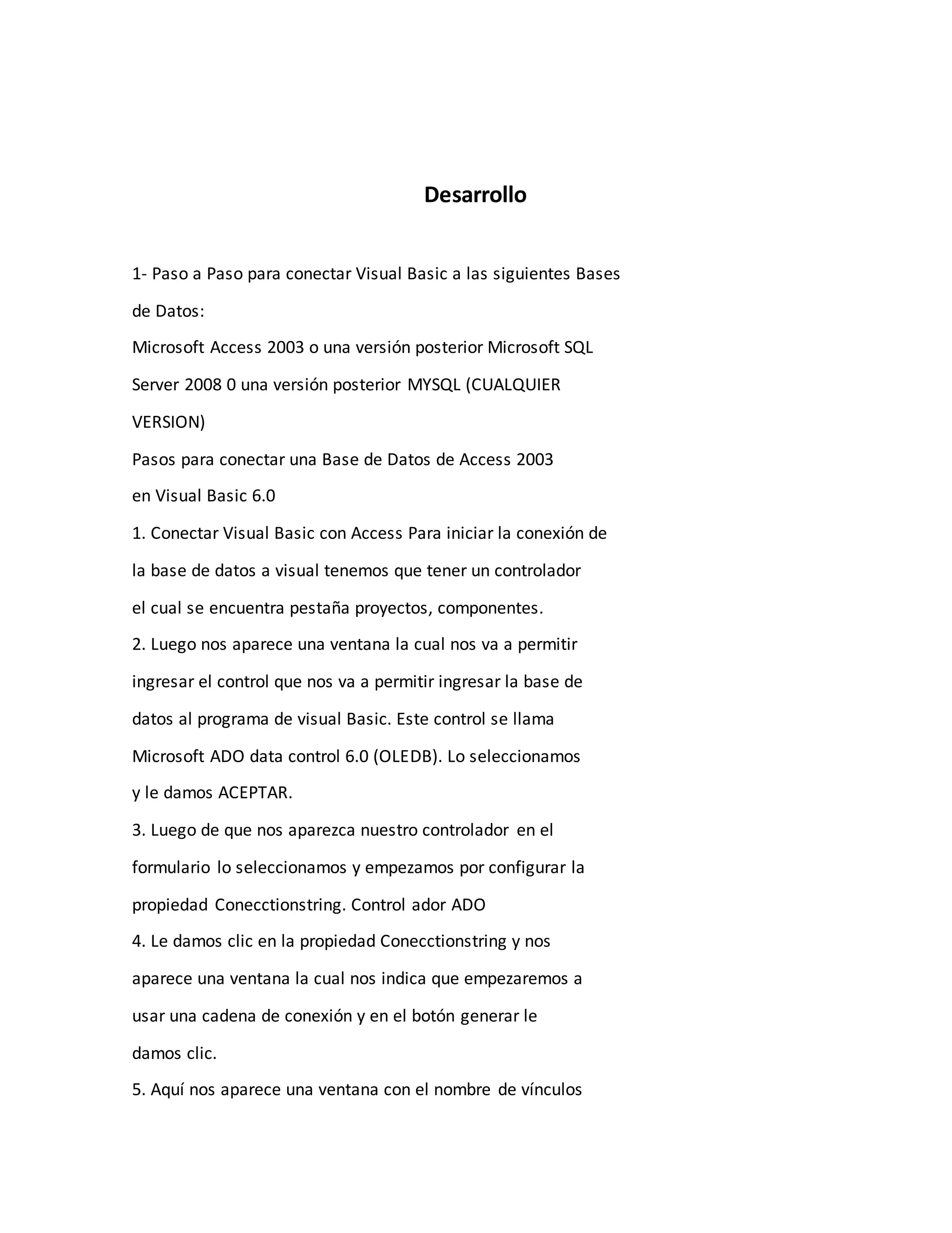 Desarrollo
1- Paso a Paso para conectar Visual Basic a las siguientes Bases
de Datos:
Microsoft Access 2003 o una versión posterior Microsoft SQL
Server 2008 0 una versión posterior MYSQL (CUALQUIER
VERSION)
Pasos para conectar una Base de Datos de Access 2003
en Visual Basic 6.0
1. Conectar Visual Basic con Access Para iniciar la conexión de
la base de datos a visual tenemos que tener un controlador
el cual se encuentra pestaña proyectos, componentes.
2. Luego nos aparece una ventana la cual nos va a permitir
ingresar el control que nos va a permitir ingresar la base de
datos al programa de visual Basic. Este control se llama
Microsoft ADO data control 6.0 (OLEDB). Lo seleccionamos
y le damos ACEPTAR.
3. Luego de que nos aparezca nuestro controlador en el
formulario lo seleccionamos y empezamos por configurar la
propiedad Conecctionstring. Control ador ADO
4. Le damos clic en la propiedad Conecctionstring y nos
aparece una ventana la cual nos indica que empezaremos a
usar una cadena de conexión y en el botón generar le
damos clic.
5. Aquí nos aparece una ventana con el nombre de vínculos
 