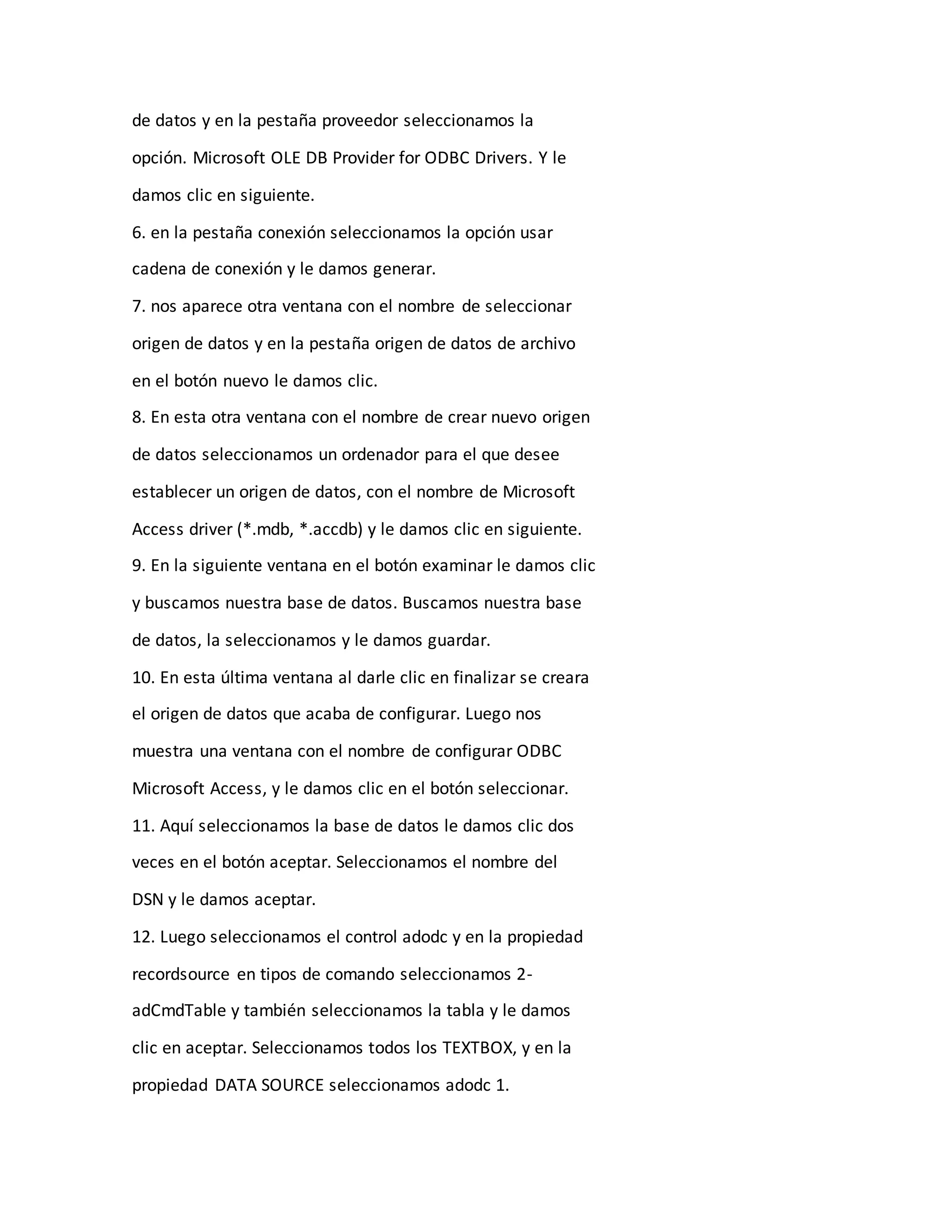 de datos y en la pestaña proveedor seleccionamos la
opción. Microsoft OLE DB Provider for ODBC Drivers. Y le
damos clic en siguiente.
6. en la pestaña conexión seleccionamos la opción usar
cadena de conexión y le damos generar.
7. nos aparece otra ventana con el nombre de seleccionar
origen de datos y en la pestaña origen de datos de archivo
en el botón nuevo le damos clic.
8. En esta otra ventana con el nombre de crear nuevo origen
de datos seleccionamos un ordenador para el que desee
establecer un origen de datos, con el nombre de Microsoft
Access driver (*.mdb, *.accdb) y le damos clic en siguiente.
9. En la siguiente ventana en el botón examinar le damos clic
y buscamos nuestra base de datos. Buscamos nuestra base
de datos, la seleccionamos y le damos guardar.
10. En esta última ventana al darle clic en finalizar se creara
el origen de datos que acaba de configurar. Luego nos
muestra una ventana con el nombre de configurar ODBC
Microsoft Access, y le damos clic en el botón seleccionar.
11. Aquí seleccionamos la base de datos le damos clic dos
veces en el botón aceptar. Seleccionamos el nombre del
DSN y le damos aceptar.
12. Luego seleccionamos el control adodc y en la propiedad
recordsource en tipos de comando seleccionamos 2-
adCmdTable y también seleccionamos la tabla y le damos
clic en aceptar. Seleccionamos todos los TEXTBOX, y en la
propiedad DATA SOURCE seleccionamos adodc 1.
 