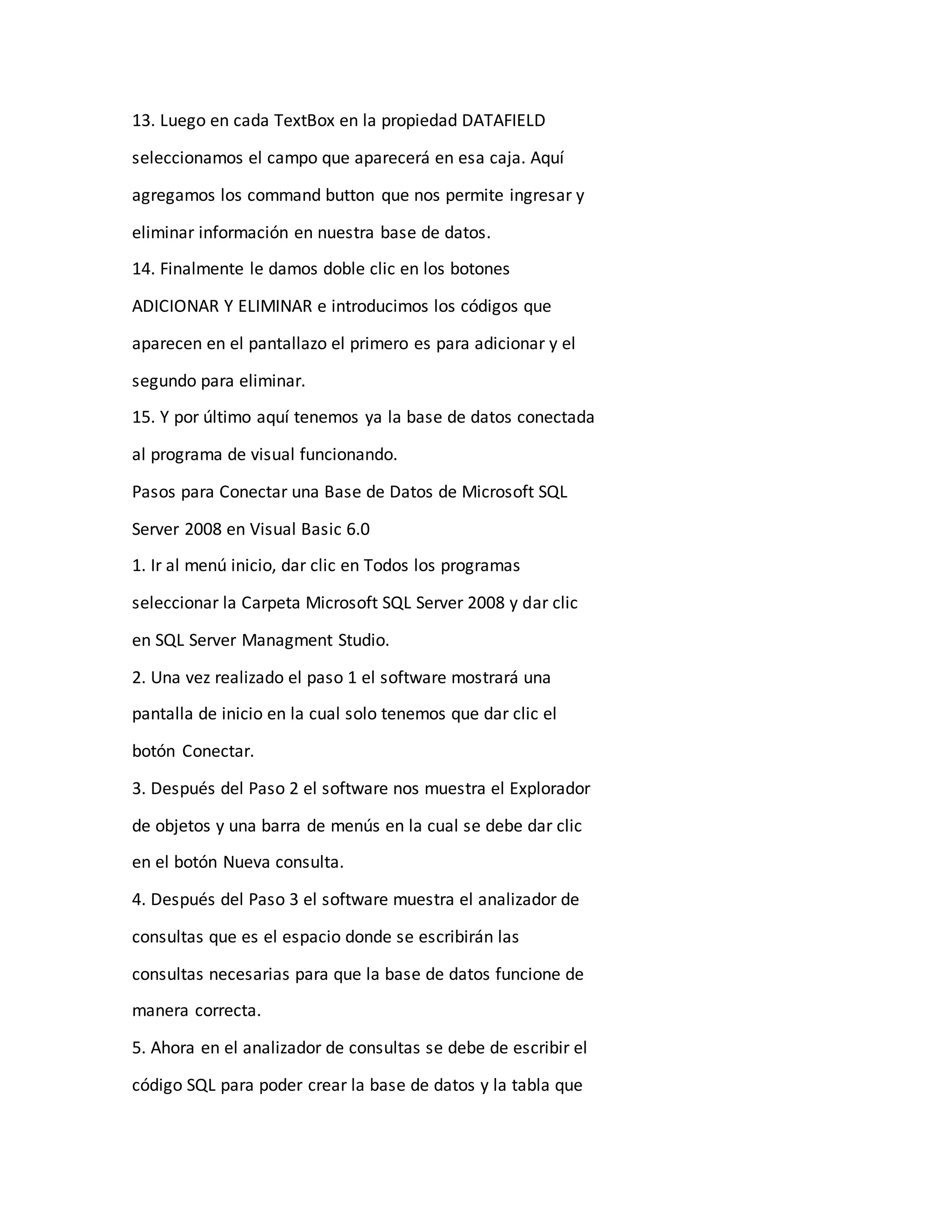 13. Luego en cada TextBox en la propiedad DATAFIELD
seleccionamos el campo que aparecerá en esa caja. Aquí
agregamos los command button que nos permite ingresar y
eliminar información en nuestra base de datos.
14. Finalmente le damos doble clic en los botones
ADICIONAR Y ELIMINAR e introducimos los códigos que
aparecen en el pantallazo el primero es para adicionar y el
segundo para eliminar.
15. Y por último aquí tenemos ya la base de datos conectada
al programa de visual funcionando.
Pasos para Conectar una Base de Datos de Microsoft SQL
Server 2008 en Visual Basic 6.0
1. Ir al menú inicio, dar clic en Todos los programas
seleccionar la Carpeta Microsoft SQL Server 2008 y dar clic
en SQL Server Managment Studio.
2. Una vez realizado el paso 1 el software mostrará una
pantalla de inicio en la cual solo tenemos que dar clic el
botón Conectar.
3. Después del Paso 2 el software nos muestra el Explorador
de objetos y una barra de menús en la cual se debe dar clic
en el botón Nueva consulta.
4. Después del Paso 3 el software muestra el analizador de
consultas que es el espacio donde se escribirán las
consultas necesarias para que la base de datos funcione de
manera correcta.
5. Ahora en el analizador de consultas se debe de escribir el
código SQL para poder crear la base de datos y la tabla que
 
