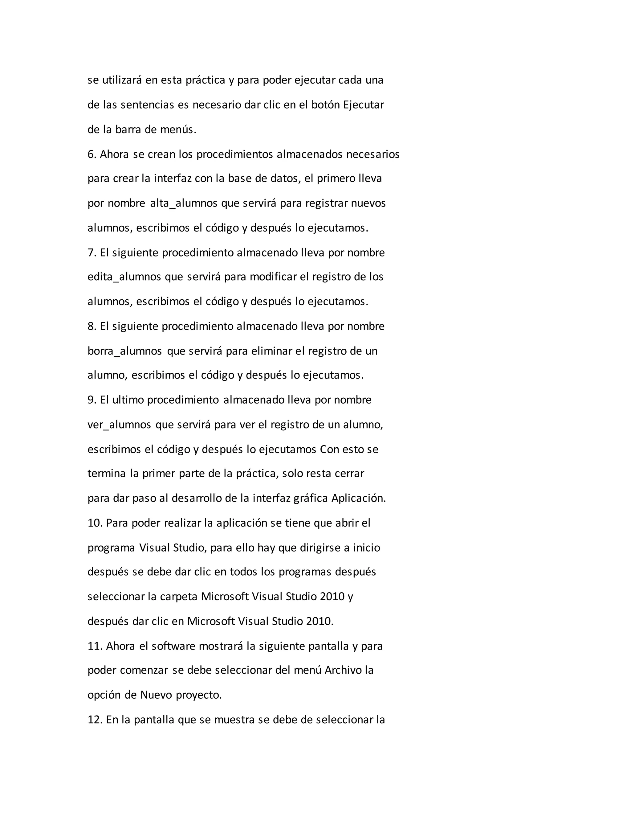 se utilizará en esta práctica y para poder ejecutar cada una
de las sentencias es necesario dar clic en el botón Ejecutar
de la barra de menús.
6. Ahora se crean los procedimientos almacenados necesarios
para crear la interfaz con la base de datos, el primero lleva
por nombre alta_alumnos que servirá para registrar nuevos
alumnos, escribimos el código y después lo ejecutamos.
7. El siguiente procedimiento almacenado lleva por nombre
edita_alumnos que servirá para modificar el registro de los
alumnos, escribimos el código y después lo ejecutamos.
8. El siguiente procedimiento almacenado lleva por nombre
borra_alumnos que servirá para eliminar el registro de un
alumno, escribimos el código y después lo ejecutamos.
9. El ultimo procedimiento almacenado lleva por nombre
ver_alumnos que servirá para ver el registro de un alumno,
escribimos el código y después lo ejecutamos Con esto se
termina la primer parte de la práctica, solo resta cerrar
para dar paso al desarrollo de la interfaz gráfica Aplicación.
10. Para poder realizar la aplicación se tiene que abrir el
programa Visual Studio, para ello hay que dirigirse a inicio
después se debe dar clic en todos los programas después
seleccionar la carpeta Microsoft Visual Studio 2010 y
después dar clic en Microsoft Visual Studio 2010.
11. Ahora el software mostrará la siguiente pantalla y para
poder comenzar se debe seleccionar del menú Archivo la
opción de Nuevo proyecto.
12. En la pantalla que se muestra se debe de seleccionar la
 