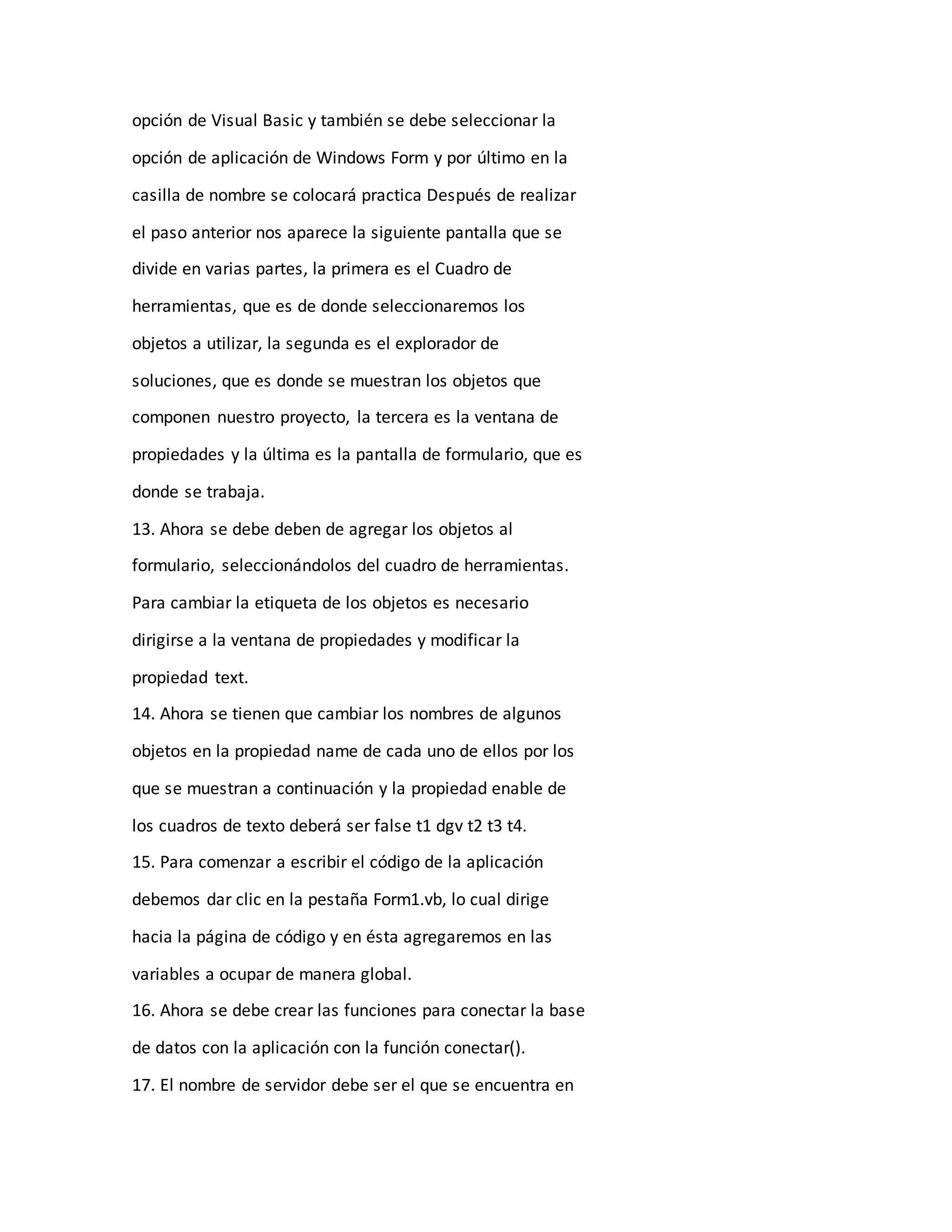 opción de Visual Basic y también se debe seleccionar la
opción de aplicación de Windows Form y por último en la
casilla de nombre se colocará practica Después de realizar
el paso anterior nos aparece la siguiente pantalla que se
divide en varias partes, la primera es el Cuadro de
herramientas, que es de donde seleccionaremos los
objetos a utilizar, la segunda es el explorador de
soluciones, que es donde se muestran los objetos que
componen nuestro proyecto, la tercera es la ventana de
propiedades y la última es la pantalla de formulario, que es
donde se trabaja.
13. Ahora se debe deben de agregar los objetos al
formulario, seleccionándolos del cuadro de herramientas.
Para cambiar la etiqueta de los objetos es necesario
dirigirse a la ventana de propiedades y modificar la
propiedad text.
14. Ahora se tienen que cambiar los nombres de algunos
objetos en la propiedad name de cada uno de ellos por los
que se muestran a continuación y la propiedad enable de
los cuadros de texto deberá ser false t1 dgv t2 t3 t4.
15. Para comenzar a escribir el código de la aplicación
debemos dar clic en la pestaña Form1.vb, lo cual dirige
hacia la página de código y en ésta agregaremos en las
variables a ocupar de manera global.
16. Ahora se debe crear las funciones para conectar la base
de datos con la aplicación con la función conectar().
17. El nombre de servidor debe ser el que se encuentra en
 