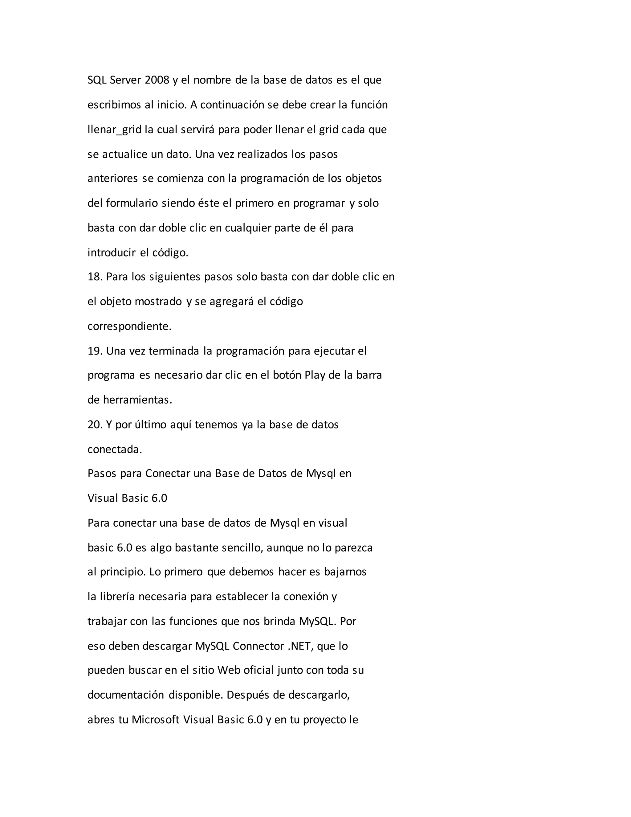 SQL Server 2008 y el nombre de la base de datos es el que
escribimos al inicio. A continuación se debe crear la función
llenar_grid la cual servirá para poder llenar el grid cada que
se actualice un dato. Una vez realizados los pasos
anteriores se comienza con la programación de los objetos
del formulario siendo éste el primero en programar y solo
basta con dar doble clic en cualquier parte de él para
introducir el código.
18. Para los siguientes pasos solo basta con dar doble clic en
el objeto mostrado y se agregará el código
correspondiente.
19. Una vez terminada la programación para ejecutar el
programa es necesario dar clic en el botón Play de la barra
de herramientas.
20. Y por último aquí tenemos ya la base de datos
conectada.
Pasos para Conectar una Base de Datos de Mysql en
Visual Basic 6.0
Para conectar una base de datos de Mysql en visual
basic 6.0 es algo bastante sencillo, aunque no lo parezca
al principio. Lo primero que debemos hacer es bajarnos
la librería necesaria para establecer la conexión y
trabajar con las funciones que nos brinda MySQL. Por
eso deben descargar MySQL Connector .NET, que lo
pueden buscar en el sitio Web oficial junto con toda su
documentación disponible. Después de descargarlo,
abres tu Microsoft Visual Basic 6.0 y en tu proyecto le
 
