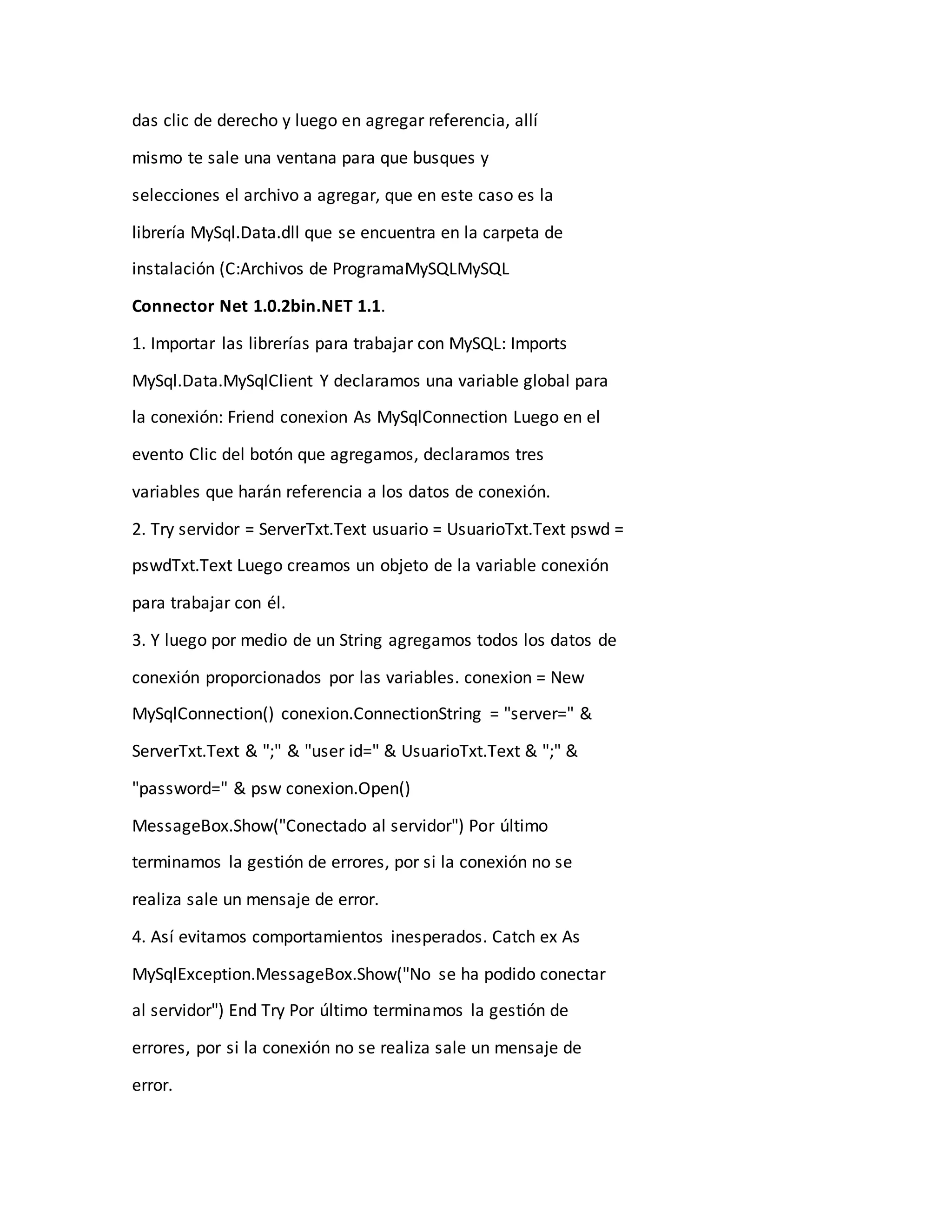 das clic de derecho y luego en agregar referencia, allí
mismo te sale una ventana para que busques y
selecciones el archivo a agregar, que en este caso es la
librería MySql.Data.dll que se encuentra en la carpeta de
instalación (C:Archivos de ProgramaMySQLMySQL
Connector Net 1.0.2bin.NET 1.1.
1. Importar las librerías para trabajar con MySQL: Imports
MySql.Data.MySqlClient Y declaramos una variable global para
la conexión: Friend conexion As MySqlConnection Luego en el
evento Clic del botón que agregamos, declaramos tres
variables que harán referencia a los datos de conexión.
2. Try servidor = ServerTxt.Text usuario = UsuarioTxt.Text pswd =
pswdTxt.Text Luego creamos un objeto de la variable conexión
para trabajar con él.
3. Y luego por medio de un String agregamos todos los datos de
conexión proporcionados por las variables. conexion = New
MySqlConnection() conexion.ConnectionString = "server=" &
ServerTxt.Text & ";" & "user id=" & UsuarioTxt.Text & ";" &
"password=" & psw conexion.Open()
MessageBox.Show("Conectado al servidor") Por último
terminamos la gestión de errores, por si la conexión no se
realiza sale un mensaje de error.
4. Así evitamos comportamientos inesperados. Catch ex As
MySqlException.MessageBox.Show("No se ha podido conectar
al servidor") End Try Por último terminamos la gestión de
errores, por si la conexión no se realiza sale un mensaje de
error.
 