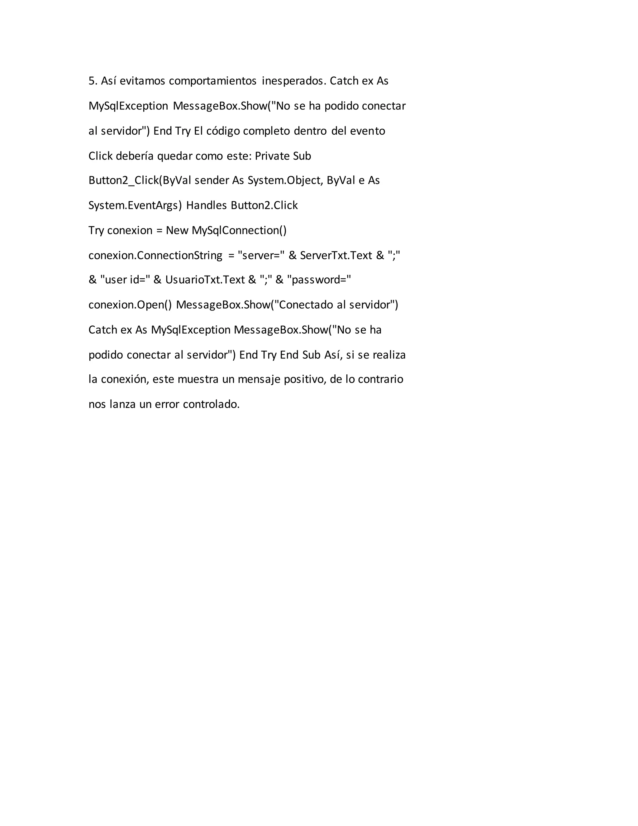 5. Así evitamos comportamientos inesperados. Catch ex As
MySqlException MessageBox.Show("No se ha podido conectar
al servidor") End Try El código completo dentro del evento
Click debería quedar como este: Private Sub
Button2_Click(ByVal sender As System.Object, ByVal e As
System.EventArgs) Handles Button2.Click
Try conexion = New MySqlConnection()
conexion.ConnectionString = "server=" & ServerTxt.Text & ";"
& "user id=" & UsuarioTxt.Text & ";" & "password="
conexion.Open() MessageBox.Show("Conectado al servidor")
Catch ex As MySqlException MessageBox.Show("No se ha
podido conectar al servidor") End Try End Sub Así, si se realiza
la conexión, este muestra un mensaje positivo, de lo contrario
nos lanza un error controlado.
 