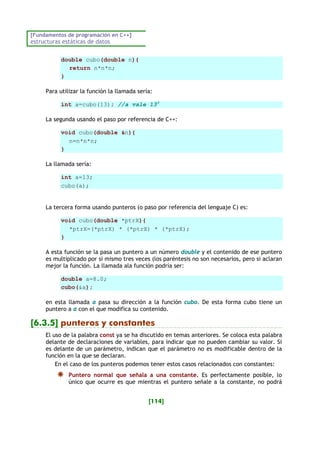 [Fundamentos de programación en C++]
estructuras estáticas de datos
[114]
double cubo(double n){
return n*n*n;
}
Para utilizar la función la llamada sería:
int a=cubo(13); //a vale 133
La segunda usando el paso por referencia de C++:
void cubo(double &n){
n=n*n*n;
}
La llamada sería:
int a=13;
cubo(a);
La tercera forma usando punteros (o paso por referencia del lenguaje C) es:
void cubo(double *ptrX){
*ptrX=(*ptrX) * (*ptrX) * (*ptrX);
}
A esta función se la pasa un puntero a un número double y el contenido de ese puntero
es multiplicado por si mismo tres veces (los paréntesis no son necesarios, pero si aclaran
mejor la función. La llamada ala función podría ser:
double a=8.0;
cubo(&a);
en esta llamada a pasa su dirección a la función cubo. De esta forma cubo tiene un
puntero a a con el que modifica su contenido.
[6.3.5] punteros y constantes
El uso de la palabra const ya se ha discutido en temas anteriores. Se coloca esta palabra
delante de declaraciones de variables, para indicar que no pueden cambiar su valor. Si
es delante de un parámetro, indican que el parámetro no es modificable dentro de la
función en la que se declaran.
En el caso de los punteros podemos tener estos casos relacionados con constantes:
Puntero normal que señala a una constante. Es perfectamente posible, lo
único que ocurre es que mientras el puntero señale a la constante, no podrá
 