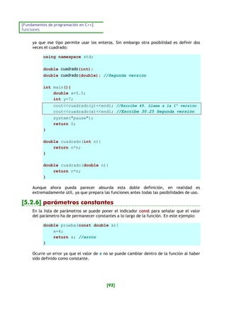 [Fundamentos de programación en C++]
funciones
[92]
ya que ese tipo permite usar los enteros. Sin embargo otra posibilidad es definir dos
veces el cuadrado:
using namespace std;
double cuadrado(int);
double cuadrado(double); //Segunda versión
int main(){
double x=5.5;
int y=7;
cout<<cuadrado(y)<<endl; //Escribe 49. Llama a la 1ª versión
cout<<cuadrado(x)<<endl; //Escribe 30.25 Segunda versión
system("pause");
return 0;
}
double cuadrado(int n){
return n*n;
}
double cuadrado(double n){
return n*n;
}
Aunque ahora pueda parecer absurda esta doble definición, en realidad es
extremadamente útil, ya que prepara las funciones antes todas las pasibilidades de uso.
[5.2.6] parámetros constantes
En la lista de parámetros se puede poner el indicador const para señalar que el valor
del parámetro ha de permanecer constantes a lo largo de la función. En este ejemplo:
double prueba(const double x){
x=4;
return x; //error
}
Ocurre un error ya que el valor de x no se puede cambiar dentro de la función al haber
sido definido como constante.
 
