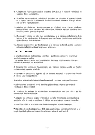 8. Comprender y distinguir la acción salvadora de Cristo, y el carácter celebrativo de
   cada uno de los sacramentos.

9. Descubrir los fundamentos racionales y revelados que justifican la enseñanza moral
   de la Iglesia católica, y orientan la relación del hombre con Dios, consigo mismo,
   con los otros y con el mundo.

10. Analizar las exigencias y compromisos de los cristianos en su relación con Dios,
   consigo mismo y con los demás, relacionándolos con otras opciones presentes en la
   sociedad y en las grandes religiones.

11. Reconocer y valorar los hitos más importantes de la fe cristiana en la historia de la
   Iglesia, en las grandes obras de la cultura y en sus fiestas, considerando también las
   aportaciones de otras religiones.

12. Analizar los principios que fundamentan la fe cristiana en la vida eterna, valorando
   críticamente la propuesta de las grandes religiones.

1 º BACHILLERATO

El aprendizaje de esta materia ha de contribuir a que los/las alumnos/as desarrollen
las siguientes capacidades:
1. Reconocer la importancia y universalidad del fenómeno religioso en las diferentes
culturas, en particular del cristianismo.

2. Sintetizar los contenidos fundamentales del mensaje cristiano desde las fuentes
bíblicas y doctrinales de la Iglesia.

3. Descubrir el sentido de la dignidad del ser humano, partiendo de su creación, el valor
de su vida y su transcendencia.

4. Analizar la relación de la fe con la cultura actual, valorando su aportación mutua.

5. Reconocer los contenidos éticos del mensaje cristiano y saberlos aplicar en la
construcción de la sociedad.

6. Analizar los valores del cristianismo, contrastándolos con los valores de los
humanismos de nuestro tiempo.

7. Adquirir una actitud de respeto y valoración hacia las personas de diversa cultura e
ideología, a fin de construir mediante el diálogo una convivencia en paz y concordia.

8. Identificar cómo la fe se manifiesta en el arte religioso de nuestro tiempo.

9. Descubrir el significado profundo de la actividad humana, como manifestación de la
propia dignidad, aplicando los criterios cristianos a la actividad laboral.




                                            10
 