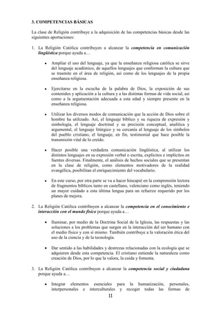 3. COMPETENCIAS BÁSICAS

La clase de Religión contribuye a la adquisición de las competencias básicas desde las
siguientes aportaciones:

1. La Religión Católica contribuyen a alcanzar la competencia en comunicación
   lingüística porque ayuda a…

       •   Ampliar el uso del lenguaje, ya que la enseñanza religiosa católica se sirve
           del lenguaje académico, de aquellos lenguajes que conforman la cultura que
           se trasmite en el área de religión, así como de los lenguajes de la propia
           enseñanza religiosa.

       •   Ejercitarse en la escucha de la palabra de Dios, la exposición de sus
           contenidos y aplicación a la cultura y a las distintas formas de vida social, así
           como a la argumentación adecuada a esta edad y siempre presente en la
           enseñanza religiosa.

       •   Utilizar los diversos modos de comunicación que la acción de Dios sobre el
           hombre ha utilizado. Así, el lenguaje bíblico y su riqueza de expresión y
           simbología, el lenguaje doctrinal y su precisión conceptual, analítica y
           argumental, el lenguaje litúrgico y su cercanía al lenguaje de los símbolos
           del pueblo cristiano, el lenguaje, en fin, testimonial que hace posible la
           transmisión vital de lo creído.

       •   Hacer posible una verdadera comunicación lingüística, al utilizar los
           distintos lenguajes en su expresión verbal o escrita, explícitos e implícitos en
           fuentes diversas. Finalmente, el análisis de hechos sociales que se presentan
           en la clase de religión, como elementos motivadores de la realidad
           evangélica, posibilitan el enriquecimiento del vocabulario.

       •   En este curso, por otra parte se va a hacer hincapié en la comprensión lectora
           de fragmentos bíblicos tanto en castellano, valenciano como inglés, teniendo
           un mayor cuidado a esta última lengua para un refuerzo requerido por los
           planes de mejora.

2. La Religión Católica contribuyen a alcanzar la competencia en el conocimiento e
   interacción con el mundo físico porque ayuda a…

       •   Iluminar, por medio de la Doctrina Social de la Iglesia, las respuestas y las
           soluciones a los problemas que surgen en la interacción del ser humano con
           el medio físico y con sí mismo. También contribuye a la valoración ética del
           uso de la ciencia y de la tecnología.

       •   Dar sentido a las habilidades y destrezas relacionadas con la ecología que se
           adquieren desde esta competencia. El cristiano entiende la naturaleza como
           creación de Dios, por lo que la valora, la cuida y fomenta.

3. La Religión Católica contribuyen a alcanzar la competencia social y ciudadana
   porque ayuda a…

       •   Integrar elementos esenciales para la humanización, personales,
           interpersonales e interculturales y recoger todas las formas de
                                            11
 