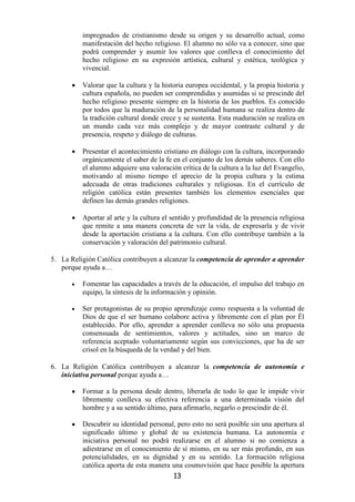 impregnados de cristianismo desde su origen y su desarrollo actual, como
          manifestación del hecho religioso. El alumno no sólo va a conocer, sino que
          podrá comprender y asumir los valores que conlleva el conocimiento del
          hecho religioso en su expresión artística, cultural y estética, teológica y
          vivencial.

      •   Valorar que la cultura y la historia europea occidental, y la propia historia y
          cultura española, no pueden ser comprendidas y asumidas si se prescinde del
          hecho religioso presente siempre en la historia de los pueblos. Es conocido
          por todos que la maduración de la personalidad humana se realiza dentro de
          la tradición cultural donde crece y se sustenta. Esta maduración se realiza en
          un mundo cada vez más complejo y de mayor contraste cultural y de
          presencia, respeto y diálogo de culturas.

      •   Presentar el acontecimiento cristiano en diálogo con la cultura, incorporando
          orgánicamente el saber de la fe en el conjunto de los demás saberes. Con ello
          el alumno adquiere una valoración crítica de la cultura a la luz del Evangelio,
          motivando al mismo tiempo el aprecio de la propia cultura y la estima
          adecuada de otras tradiciones culturales y religiosas. En el currículo de
          religión católica están presentes también los elementos esenciales que
          definen las demás grandes religiones.

      •   Aportar al arte y la cultura el sentido y profundidad de la presencia religiosa
          que remite a una manera concreta de ver la vida, de expresarla y de vivir
          desde la aportación cristiana a la cultura. Con ello contribuye también a la
          conservación y valoración del patrimonio cultural.

5. La Religión Católica contribuyen a alcanzar la competencia de aprender a aprender
   porque ayuda a…

      •   Fomentar las capacidades a través de la educación, el impulso del trabajo en
          equipo, la síntesis de la información y opinión.

      •   Ser protagonistas de su propio aprendizaje como respuesta a la voluntad de
          Dios de que el ser humano colabore activa y libremente con el plan por Él
          establecido. Por ello, aprender a aprender conlleva no sólo una propuesta
          consensuada de sentimientos, valores y actitudes, sino un marco de
          referencia aceptado voluntariamente según sus convicciones, que ha de ser
          crisol en la búsqueda de la verdad y del bien.

6. La Religión Católica contribuyen a alcanzar la competencia de autonomía e
   iniciativa personal porque ayuda a…

      •   Formar a la persona desde dentro, liberarla de todo lo que le impide vivir
          libremente conlleva su efectiva referencia a una determinada visión del
          hombre y a su sentido último, para afirmarlo, negarlo o prescindir de él.

      •   Descubrir su identidad personal, pero esto no será posible sin una apertura al
          significado último y global de su existencia humana. La autonomía e
          iniciativa personal no podrá realizarse en el alumno si no comienza a
          adiestrarse en el conocimiento de sí mismo, en su ser más profundo, en sus
          potencialidades, en su dignidad y en su sentido. La formación religiosa
          católica aporta de esta manera una cosmovisión que hace posible la apertura
                                          13
 