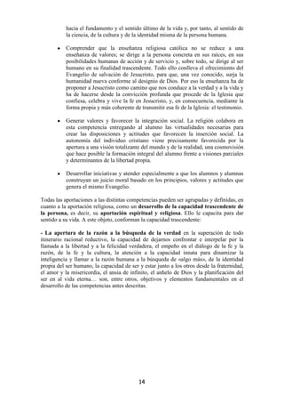 hacia el fundamento y el sentido último de la vida y, por tanto, al sentido de
           la ciencia, de la cultura y de la identidad misma de la persona humana.

       •   Comprender que la enseñanza religiosa católica no se reduce a una
           enseñanza de valores; se dirige a la persona concreta en sus raíces, en sus
           posibilidades humanas de acción y de servicio y, sobre todo, se dirige al ser
           humano en su finalidad trascendente. Todo ello conlleva el ofrecimiento del
           Evangelio de salvación de Jesucristo, para que, una vez conocido, surja la
           humanidad nueva conforme al designio de Dios. Por eso la enseñanza ha de
           proponer a Jesucristo como camino que nos conduce a la verdad y a la vida y
           ha de hacerse desde la convicción profunda que procede de la Iglesia que
           confiesa, celebra y vive la fe en Jesucristo, y, en consecuencia, mediante la
           forma propia y más coherente de transmitir esa fe de la Iglesia: el testimonio.

       •   Generar valores y favorecer la integración social. La religión colabora en
           esta competencia entregando al alumno las virtualidades necesarias para
           crear las disposiciones y actitudes que favorecen la inserción social. La
           autonomía del individuo cristiano viene precisamente favorecida por la
           apertura a una visión totalizante del mundo y de la realidad, una cosmovisión
           que hace posible la formación integral del alumno frente a visiones parciales
           y determinantes de la libertad propia.

       •   Desarrollar iniciativas y atender especialmente a que los alumnos y alumnas
           construyan un juicio moral basado en los principios, valores y actitudes que
           genera el mismo Evangelio.

Todas las aportaciones a las distintas competencias pueden ser agrupadas y definidas, en
cuanto a la aportación religiosa, como un desarrollo de la capacidad trascendente de
la persona, es decir, su aportación espiritual y religiosa. Ello le capacita para dar
sentido a su vida. A este objeto, conforman la capacidad trascendente:

- La apertura de la razón a la búsqueda de la verdad en la superación de todo
itinerario racional reductivo, la capacidad de dejarnos confrontar e interpelar por la
llamada a la libertad y a la felicidad verdadera, el empeño en el diálogo de la fe y la
razón, de la fe y la cultura, la atención a la capacidad innata para dinamizar la
inteligencia y llamar a la razón humana a la búsqueda de «algo más», de la identidad
propia del ser humano, la capacidad de ser y estar junto a los otros desde la fraternidad,
el amor y la misericordia, el ansia de infinito, el anhelo de Dios y la planificación del
ser en al vida eterna… son, entre otros, objetivos y elementos fundamentales en el
desarrollo de las competencias antes descritas.




                                           14
 