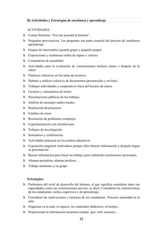 B) Actividades y Estrategias de enseñanza y aprendizaje

ACTIVIDADES :
Contar Historias: “Eso me acuerda la historia”.
Preguntas provocativas. Las preguntas son parte esencial del proceso de enseñanza
aprendizaje.
Grupos de intercambio (grande grupo y pequeño grupo)
Exposiciones y resúmenes orales de repaso y síntesis
Comentarios de actualidad
Actividades para la evaluación de conocimientos teóricos (antes o después de la
clase)
Prácticas colectivas en las aulas de recursos.
Debates y análisis colectivo de documentos (presenciales y on-line).
Trabajos individuales y cooperativos fuera del horario de clases.
Lecturas y comentarios de textos
Presentaciones públicas de los trabajos
Análisis de mensajes audiovisuales.
Realización de proyectos
Estudios de casos
Resolución de problemas complejos
Experimentación con simulaciones
Trabajos de investigación
Seminarios y conferencias.
Actividades prácticas en los centros educativos
Exposición magistral motivadora porque ellos buscan información y después hagan
su presentación
Buscar información para hacer un trabajo, pero sobretodo conclusiones personales.
Alumno periodista, alumno profesor…
Trabajo autónomo y en grupo


Estrategias:
Partiremos del nivel de desarrollo del alumno, el que significa considerar tanto sus
capacidades como sus conocimientos previos, es decir, Considerar las características
de los estudiantes: estilos cognitivos y de aprendizaje..
Considerar las motivaciones e intereses de los estudiantes. Procurar amenidad en la
aula
Organizar en la aula: el espacio, los materiales didácticos, el tiempo...
Proporcionar la información necesaria cuando que: web, asesores...

                                          21
 