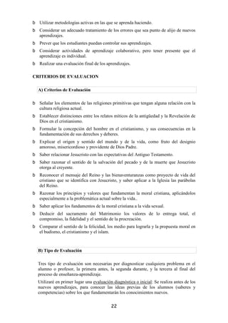 Utilizar metodologías activas en las que se aprenda haciendo.
  Considerar un adecuado tratamiento de los errores que sea punto de alijo de nuevos
  aprendizajes.
  Prever que los estudiantes puedan controlar sus aprendizajes.
  Considerar actividades de aprendizaje colaborativo, pero tener presente que el
  aprendizaje es individual.
  Realizar una evaluación final de los aprendizajes.

CRITERIOS DE EVALUACION

 A) Criterios de Evaluación

  Señalar los elementos de las religiones primitivas que tengan alguna relación con la
  cultura religiosa actual.
  Establecer distinciones entre los relatos míticos de la antigüedad y la Revelación de
  Dios en el cristianismo.
  Formular la concepción del hombre en el cristianismo, y sus consecuencias en la
  fundamentación de sus derechos y deberes.
  Explicar el origen y sentido del mundo y de la vida, como fruto del designio
  amoroso, misericordioso y providente de Dios Padre.
  Saber relacionar Jesucristo con las expectativas del Antiguo Testamento.
  Saber razonar el sentido de la salvación del pecado y de la muerte que Jesucristo
  otorga al creyente.
  Reconocer el mensaje del Reino y las bienaventuranzas como proyecto de vida del
  cristiano que se identifica con Jesucristo, y saber aplicar a la Iglesia las parábolas
  del Reino.
  Razonar los principios y valores que fundamentan la moral cristiana, aplicándolos
  especialmente a la problemática actual sobre la vida..
  Saber aplicar los fundamentos de la moral cristiana a la vida sexual.
  Deducir del sacramento del Matrimonio los valores de lo entrega total, el
  compromiso, la fidelidad y el sentido de la procreación.
  Comparar el sentido de la felicidad, los medio para lograrla y la propuesta moral en
  el budismo, el cristianismo y el islam.



 B) Tipo de Evaluación

 Tres tipo de evaluación son necesarias por diagnosticar cualquiera problema en el
 alumno o profesor, la primera antes, la segunda durante, y la tercera al final del
 proceso de enseñanza-aprendizaje.
 Utilizaré en primer lugar una evaluación diagnóstica o inicial: Se realiza antes de los
 nuevos aprendizajes, para conocer las ideas previas de los alumnos (saberes y
 competencias) sobre los que fundamentarán los conocimientos nuevos.


                                         22
 
